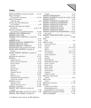 Índice
MENU SAVETO, entrada de teclado . . . 8–115                             teclado . . . . . . . . . . . . . . . . . . . . . . . . . . . 3–77
Menú Utilidades                                                        MODIFY DIMENSIONS . . . . . . . . . . . . . . 6–75
 Coordenadas auxiliares . . . . . . . . . . . . 8–148                  MODIFY ELEMENT, entrada de teclado 5–109
Menús emergentes                                                       MODIFY FENCE . . . . . . . . . . . . . . . . . . . . 5–22
 modo de snap . . . . . . . . . . . . . . . . . . . . . . 4–9          MODIFY LINESTYLE DASHSCALE . . . 5–71
método abreviado Tolerancia                                            MODIFY LINESTYLE ENDWIDTH . . . . 5–71
 en AccuDraw . . . . . . . . . . . . . . . . . . . . . . 4–43          MODIFY LINESTYLE GAPSCALE . . . . . 5–71
Métodos abreviados de teclado                                          MODIFY LINESTYLE ICON . . . . . . . . . . 5–71
 AccuDraw . . . . . . . . . . . . . . . . . . . 4–52, 4–78             MODIFY LINESTYLE SCALE . . . . . . . . . 5–71
Mínimos cuadrados                                                      MODIFY LINESTYLE SHIFT . . . . . . . . . 5–71
 para definir la superficie B-spline . . . . 9–180                     MODIFY LINESTYLE STARTWIDTH, entrada
MIRROR COPY HORIZONTAL . . . . . . . . 5–54                             de teclado . . . . . . . . . . . . . . . . . . . . . . . . 5–71
MIRROR COPY LINE . . . . . . . . . . . . . . . . 5–54                  MODIFY TRIM BOUNDARY, entrada de
MIRROR COPY VERTICAL, entrada de                                        teclado . . . . . . . . . . . . . . . . . . . . . . . . . . 9–209
 teclado . . . . . . . . . . . . . . . . . . . . . . . . . . . 5–54    Modo
MIRROR ICON . . . . . . . . . . . . . . . . . . . . . 5–54              snap . . . . . . . . . . . . . . . . . . . . . . . . . . . . . . 4–5
MIRROR ORIGINAL HORIZONTAL . . . . 5–54                                Modo de snap
MIRROR ORIGINAL LINE . . . . . . . . . . . . 5–54                       barra de botones . . . . . . . . . . . . . . . . . . . . 4–5
MIRROR ORIGINAL VERTICAL . . . . . . . 5–54                             bisectriz . . . . . . . . . . . . . . . . . . . . . . . . . . . 4–9
MLINE EDIT CAP, entrada de teclado . . . 8–54                           centro . . . . . . . . . . . . . . . . . . . . . . . . 4–9, 4–70
MLINE EDIT PROFILE, entrada de                                          definir . . . . . . . . . . . . . . . . . . . . . . . . . . . . 4–5
 teclado . . . . . . . . . . . . . . . . . . . . . . . . . . . 8–53     intersección . . . . . . . . . . . . . . . . . . . 4–9, 4–70
MLINE PARTIAL DELETE, entrada de                                        más próximo . . . . . . . . . . . . . . . . . . 4–9, 4–70
 teclado . . . . . . . . . . . . . . . . . . . . . . . . . . . 8–51     menú emergente . . . . . . . . . . . . . . . . . . . . 4–9
Modelado de superficies . . . . . . . . . . . . . . 9–171               origen . . . . . . . . . . . . . . . . . . . . . . . . . . . . 4–9
Modificar . . . . . . . . . . . . . . . . . . . . . . . . . . . 5–95    paralelo . . . . . . . . . . . . . . . . . . . . . . . . . . . 4–9
 ángulo de arco . . . . . . . . . . . . . . . . . . . . . 3–78          perpendicular . . . . . . . . . . . . . . . . . . . . . . 4–9
 borrar parte de elemento . . . . . . . . . . . 5–110                   perpendicular desde . . . . . . . . . . . . . . . . . 4–9
 borrar vértice . . . . . . . . . . . . . . . . . . . . 5–125           punto a través . . . . . . . . . . . . . . . . . . . . . . 4–9
 cercado . . . . . . . . . . . . . . . . . . . . . . . . . . 5–21       punto clave . . . . . . . . . . . . . . . . . . . . . . . . 4–9
 Curvas . . . . . . . . . . . . . . . . . . . . . . . . . . . 8–68      punto medio . . . . . . . . . . . . . . . . . . . . . . . 4–9
 Eje del arco . . . . . . . . . . . . . . . . . . . . . . . 3–79        sobre punto . . . . . . . . . . . . . . . . . . . . . . . . 4–9
 Elemento . . . . . . . . . . . . . . . . . . . . . . . . . 5–98        sustituciones . . . . . . . . . . . . . . . . . . . . . . . 4–7
 insertar vértice . . . . . . . . . . . . . . . . . . . 5–123           tangente . . . . . . . . . . . . . . . . . . . . . . . . . . 4–9
 límite . . . . . . . . . . . . . . . . . . . . . . . . . . . 9–207     tangente desde . . . . . . . . . . . . . . . . . . . . . 4–9
 Radio de arco . . . . . . . . . . . . . . . . . . . . . 3–76          Modo de visualización
 utilizando dimensionadores . . . . . . . . . . 3–77                    cambio . . . . . . . . . . . . . . . . . . . . . . . . . . . 9–38
 vértice de cercado . . . . . . . . . . . . . . . . . . 5–21           Modo snap
Modificar curvas . . . . . . . . . . . . . . . . . . . . 8–118          centro . . . . . . . . . . . . . . . . . . . . . . . . . . . . . 4–9
 Aplanar curva . . . . . . . . . . . . . . . . . . . . 8–134           Momentos de inercia . . . . . . . . . . . . . . . . 4–119
 reducir datos de curva . . . . . . . . . . . . . 8–122                Mostrar
Modificar superficies . . . . . . . . . . . . . . . . 9–195             Atributos de relleno . . . . . . . . . . . . . . . . 6–71
MODIFY ARC ANGLE, entrada de                                            Profundidad activa . . . . . . . . . . . . . . . . . 9–31
 teclado . . . . . . . . . . . . . . . . . . . . . . . . . . . 3–79     Profundidad de visualización . . . . . . . . . 9–30
MODIFY ARC AXIS, entrada de teclado . 3–80                             MOVE ACS, entrada de teclado . . . . . . . 8–155
MODIFY ARC RADIUS, entrada de                                          MOVE ELEMENT . . . . . . . . . . . . . . . . . . . 5–34

i–16 Manual del usuario de MicroStation
 
