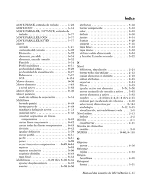 Índice
MOVE FENCE, entrada de teclado . . . . . 5–22                             atributos . . . . . . . . . . . . . . . . . . . . . . . . .       8–32
MOVE ICON . . . . . . . . . . . . . . . . . . . . . . . 5–34              borrar componente . . . . . . . . . . . . . . . . .               8–33
MOVE PARALLEL DISTANCE, entrada de                                        color . . . . . . . . . . . . . . . . . . . . . . . . . . . . .   8–33
 teclado . . . . . . . . . . . . . . . . . . . . . . . . . . . 5–37       definir . . . . . . . . . . . . . . . . . . . . . . . . . . .     8–30
MOVE PARALLEL ICON . . . . . . . . . . . . . 5–37                         juntas . . . . . . . . . . . . . . . . . . . . . . . . . . .      8–34
MOVE PARALLEL KEYIN . . . . . . . . . . . . 5–37                          Juntas . . . . . . . . . . . . . . . . . . . . . . . . . . .      8–29
Mover                                                                     separar . . . . . . . . . . . . . . . . . . . . . . . . . .       8–35
 cercado . . . . . . . . . . . . . . . . . . . . . . . . . . 5–21         tapa final . . . . . . . . . . . . . . . . . . . . . . . . .      8–34
 contenido del cercado . . . . . . . . . . . . . . . 5–32                 tapa inicial . . . . . . . . . . . . . . . . . . . . . . .        8–33
 Elemento . . . . . . . . . . . . . . . . . . . . . . . . . 5–32          utilizar estilo almacenado . . . . . . . . . . .                  8–34
 elemento, paralelo . . . . . . . . . . . . . . . . . 5–34                y función Extender cercado . . . . . . . . . .                    5–22
 elemento, usando cercado . . . . . . . . . . . 5–32
 Paralelo . . . . . . . . . . . . . . . . . . . . . . . . . . 5–34     N
 Perfil multilínea . . . . . . . . . . . . . . . . . . . 8–51          Nivel
 profundidad activa . . . . . . . . . . . . . . . . . 9–29               biblioteca, vinculación . . . . . . . . . . . . . . 2–24
 profundidad de visualización . . . . . . . . . 9–27                     borrar todos sin utilizar . . . . . . . . . . . . . 2–13
 Referencia . . . . . . . . . . . . . . . . . . . . . . . . 7–37         copiar elemento en distinto . . . . . . . . . . 2–10
 SCA . . . . . . . . . . . . . . . . . . . . . . . . . . . . 8–154       editar atributos . . . . . . . . . . . . . . . . . . . . 2–15
Mover cámara . . . . . . . . . . . . . . . . . . . . . . . 9–36          exportar . . . . . . . . . . . . . . . . . . . . . . . . . . 2–14
Mover elemento . . . . . . . . . . . . . . . . . . . . . 4–83            filtrar . . . . . . . . . . . . . . . . . . . . . . . . . . . . 2–19
 a nivel activo . . . . . . . . . . . . . . . . . . . . . . 5–63         igualar activo con elemento . . . . . 5–74, 5–76
Mover objetivo . . . . . . . . . . . . . . . . . . . . . . 9–36          mover contenido de cercado a activo . . . 5–63
Mover paralelo                                                           mover elemento a activo . . . . . . . . . . . . . 5–63
 modo de relleno de separación . . . . . . . . 5–34                      nombre . . . . . . 2–3 thru 2–4, 2–14 thru 2–15
Multilínea                                                               ordenar por encabezado de columna . . . 2–16
 borrado parcial . . . . . . . . . . . . . . . . . . . . 8–49            seleccionar elementos por . . . . . . . . . . 8–144
 borrar parte de . . . . . . . . . . . . . . . . . . . . 8–49            simbología . . . . . . . . . . . . . . . . . . . 3–12, 2–15
 cambiar a definición activa . . . . . . . . . . 5–73                    visualización, activada/desactivada . . . . 2–5
 cancelar corte . . . . . . . . . . . . . . . . . . . . . 8–48         Nivel activo . . . . . . . . . . . . . . . . . . . . . . . . . 2–13
 conectar segmentos de líneas                                            definir . . . . . . . . . . . . . . . . . . . . . . . . . . . . 2–2
   componentes . . . . . . . . . . . . . . . . . . . . 8–48            Niveles . . . . . . . . . . . . . . . . . . . . . . . . . . . . . 2–1
 cortar línea componente . . . . . . . . . . . . . 8–42                  crear/borrar . . . . . . . . . . . . . . . . . . . . . . . 2–11
 cortar todas las líneas componentes . . . 8–43                        Niveles de elementos
 división . . . . . . . . . . . . . . . . . . . . . . . . . . 8–42       cambio . . . . . . . . . . . . . . . . . . . . . . . . . . . . 2–9
 igualar definición . . . . . . . . . . . . . . . . . . 5–79           NURBS . . . . . . . . . . . . . . . . . . . . . . 9–60, 8–110
 mover perfil . . . . . . . . . . . . . . . . . . . . . . . 8–51
 perfil . . . . . . . . . . . . . . . . . . . . . . . . . . . . 8–51   O
 poner . . . . . . . . . . . . . . . . . . . . . . . . . . . . 3–26
                                                                       Objetivo
 rayar área entre componentes . . . 6–49, 6–64
                                                                         mover . . . . . . . . . . . . . . . . . . . . . . . . . . . .      9–36
 separar . . . . . . . . . . . . . . . . . . . . . . . . . . 5–93
                                                                       Orientar
 separar asociación . . . . . . . . . . . . . . . . . 5–90
                                                                         rejilla . . . . . . . . . . . . . . . . . . . . . . . . . . . .    4–93
 suprimir división . . . . . . . . . . . . . . . . . . 8–48
                                                                       Origen
 tapa final . . . . . . . . . . . . . . . . . . . . . . . . . 8–53
                                                                         AccuDraw . . . . . . . . . . . . . . . . . . . . . . . .           4–35
Multilíneas . . . . . . . . . . . .8–29 thru 8–30, 8–35
                                                                       Ortogonal
 ajustar desplazamiento . . . . . . . . . . . . . 8–32
                                                                         forma . . . . . . . . . . . . . . . . . . . . . . . . . . . .      3–51
 asociar . . . . . . . . . . . . . . . . . . . . . . 8–30, 8–56

                                                                             Manual del usuario de MicroStation i–17
 