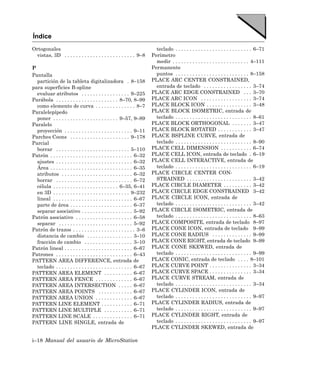 Índice
Ortogonales                                                               teclado . . . . . . . . . . . . . . . . . . . . . . . . . . . 6–71
  vistas, 3D . . . . . . . . . . . . . . . . . . . . . . . . . 9–8      Perímetro
                                                                          medir . . . . . . . . . . . . . . . . . . . . . . . . . . . 4–111
P                                                                       Permanente
Pantalla                                                                  puntos . . . . . . . . . . . . . . . . . . . . . . . . . . 8–158
  partición de la tableta digitalizadora . 8–158                        PLACE ARC CENTER CONSTRAINED,
para superficies B-spline                                                 entrada de teclado . . . . . . . . . . . . . . . . . 3–74
  evaluar atributos . . . . . . . . . . . . . . . . . 9–225             PLACE ARC EDGE CONSTRAINED . . . 3–70
Parábola . . . . . . . . . . . . . . . . . . . . . . 8–70, 8–99         PLACE ARC ICON . . . . . . . . . . . . . . . . . . 3–74
  como elemento de curva . . . . . . . . . . . . . . 8–7                PLACE BLOCK ICON . . . . . . . . . . . . . . . . 3–48
Paralelepípedo                                                          PLACE BLOCK ISOMETRIC, entrada de
  poner . . . . . . . . . . . . . . . . . . . . . . . 9–57, 9–89          teclado . . . . . . . . . . . . . . . . . . . . . . . . . . . 8–61
Paralelo                                                                PLACE BLOCK ORTHOGONAL . . . . . . . 3–47
  proyección . . . . . . . . . . . . . . . . . . . . . . . . 9–11       PLACE BLOCK ROTATED . . . . . . . . . . . . 3–47
Parches Coons . . . . . . . . . . . . . . . . . . . . . 9–178           PLACE BSPLINE CURVE, entrada de
Parcial                                                                   teclado . . . . . . . . . . . . . . . . . . . . . . . . . . . 8–90
  borrar . . . . . . . . . . . . . . . . . . . . . . . . . . 5–110      PLACE CELL DIMENSION . . . . . . . . . . . 6–74
Patrón . . . . . . . . . . . . . . . . . . . . . . . . . . . . . 6–32   PLACE CELL ICON, entrada de teclado . 6–19
  ajustes . . . . . . . . . . . . . . . . . . . . . . . . . . . 6–32    PLACE CELL INTERACTIVE, entrada de
  Área . . . . . . . . . . . . . . . . . . . . . . . . . . . . . 6–35     teclado . . . . . . . . . . . . . . . . . . . . . . . . . . . 6–19
  atributos . . . . . . . . . . . . . . . . . . . . . . . . . 6–32      PLACE CIRCLE CENTER CON-
  borrar . . . . . . . . . . . . . . . . . . . . . . . . . . . 6–72       STRAINED . . . . . . . . . . . . . . . . . . . . . . . 3–42
  célula . . . . . . . . . . . . . . . . . . . . . . . 6–35, 6–41       PLACE CIRCLE DIAMETER . . . . . . . . . . 3–42
  en 3D . . . . . . . . . . . . . . . . . . . . . . . . . . . 9–232     PLACE CIRCLE EDGE CONSTRAINED 3–42
  lineal . . . . . . . . . . . . . . . . . . . . . . . . . . . . 6–67   PLACE CIRCLE ICON, entrada de
  parte de área . . . . . . . . . . . . . . . . . . . . . . 6–37          teclado . . . . . . . . . . . . . . . . . . . . . . . . . . . 3–42
  separar asociativo . . . . . . . . . . . . . . . . . . 5–92           PLACE CIRCLE ISOMETRIC, entrada de
Patrón asociativo . . . . . . . . . . . . . . . . . . . . 6–58            teclado . . . . . . . . . . . . . . . . . . . . . . . . . . . 8–63
  separar . . . . . . . . . . . . . . . . . . . . . . . . . . 5–92      PLACE COMPOSITE, entrada de teclado 8–97
Patrón de trazos . . . . . . . . . . . . . . . . . . . . . . 3–6        PLACE CONE ICON, entrada de teclado 9–99
  distancia de cambio . . . . . . . . . . . . . . . . 3–10              PLACE CONE RADIUS . . . . . . . . . . . . . . 9–99
  fracción de cambio . . . . . . . . . . . . . . . . . 3–10             PLACE CONE RIGHT, entrada de teclado 9–99
Patrón lineal . . . . . . . . . . . . . . . . . . . . . . . . 6–67      PLACE CONE SKEWED, entrada de
Patrones . . . . . . . . . . . . . . . . . . . . . . . . . . . 6–43       teclado . . . . . . . . . . . . . . . . . . . . . . . . . . . 9–99
PATTERN AREA DIFFERENCE, entrada de                                     PLACE CONIC, entrada de teclado . . . . 8–101
  teclado . . . . . . . . . . . . . . . . . . . . . . . . . . . 6–67    PLACE CURVE POINT . . . . . . . . . . . . . . . 3–34
PATTERN AREA ELEMENT . . . . . . . . . . 6–67                           PLACE CURVE SPACE . . . . . . . . . . . . . . . 3–34
PATTERN AREA FENCE . . . . . . . . . . . . . 6–67                       PLACE CURVE STREAM, entrada de
PATTERN AREA INTERSECTION . . . . . 6–67                                  teclado . . . . . . . . . . . . . . . . . . . . . . . . . . . 3–34
PATTERN AREA POINTS . . . . . . . . . . . . 6–67                        PLACE CYLINDER ICON, entrada de
PATTERN AREA UNION . . . . . . . . . . . . . 6–67                         teclado . . . . . . . . . . . . . . . . . . . . . . . . . . . 9–97
PATTERN LINE ELEMENT . . . . . . . . . . . 6–71                         PLACE CYLINDER RADIUS, entrada de
PATTERN LINE MULTIPLE . . . . . . . . . . 6–71                            teclado . . . . . . . . . . . . . . . . . . . . . . . . . . . 9–97
PATTERN LINE SCALE . . . . . . . . . . . . . . 6–71                     PLACE CYLINDER RIGHT, entrada de
PATTERN LINE SINGLE, entrada de                                           teclado . . . . . . . . . . . . . . . . . . . . . . . . . . . 9–97
                                                                        PLACE CYLINDER SKEWED, entrada de

i–18 Manual del usuario de MicroStation
 