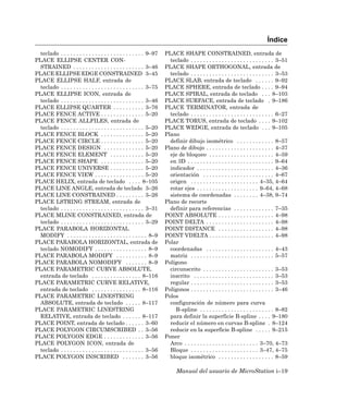 Índice
  teclado . . . . . . . . . . . . . . . . . . . . . . . . . . . 9–97   PLACE SHAPE CONSTRAINED, entrada de
PLACE ELLIPSE CENTER CON-                                                teclado . . . . . . . . . . . . . . . . . . . . . . . . . . . 3–51
  STRAINED . . . . . . . . . . . . . . . . . . . . . . . 3–46          PLACE SHAPE ORTHOGONAL, entrada de
PLACE ELLIPSE EDGE CONSTRAINED 3–45                                      teclado . . . . . . . . . . . . . . . . . . . . . . . . . . . 3–53
PLACE ELLIPSE HALF, entrada de                                         PLACE SLAB, entrada de teclado . . . . . . 9–92
  teclado . . . . . . . . . . . . . . . . . . . . . . . . . . . 3–75   PLACE SPHERE, entrada de teclado . . . . 9–94
PLACE ELLIPSE ICON, entrada de                                         PLACE SPIRAL, entrada de teclado . . . 8–103
  teclado . . . . . . . . . . . . . . . . . . . . . . . . . . . 3–46   PLACE SURFACE, entrada de teclado . 9–186
PLACE ELLIPSE QUARTER . . . . . . . . . . 3–76                         PLACE TERMINATOR, entrada de
PLACE FENCE ACTIVE . . . . . . . . . . . . . . 5–20                      teclado . . . . . . . . . . . . . . . . . . . . . . . . . . . 6–27
PLACE FENCE ALLFILES, entrada de                                       PLACE TORUS, entrada de teclado . . . . 9–102
  teclado . . . . . . . . . . . . . . . . . . . . . . . . . . . 5–20   PLACE WEDGE, entrada de teclado . . . 9–105
PLACE FENCE BLOCK . . . . . . . . . . . . . . 5–20                     Plano
PLACE FENCE CIRCLE . . . . . . . . . . . . . . 5–20                      definir dibujo isométrico . . . . . . . . . . . . 8–57
PLACE FENCE DESIGN . . . . . . . . . . . . . 5–20                      Plano de dibujo . . . . . . . . . . . . . . . . . . . . . . 4–37
PLACE FENCE ELEMENT . . . . . . . . . . . 5–20                           eje de bloqueo . . . . . . . . . . . . . . . . . . . . . 4–59
PLACE FENCE SHAPE . . . . . . . . . . . . . . 5–20                       en 3D . . . . . . . . . . . . . . . . . . . . . . . . . . . . 9–64
PLACE FENCE UNIVERSE . . . . . . . . . . . 5–20                          indicador . . . . . . . . . . . . . . . . . . . . . . . . . 4–36
PLACE FENCE VIEW . . . . . . . . . . . . . . . . 5–20                    orientación . . . . . . . . . . . . . . . . . . . . . . . 4–67
PLACE HELIX, entrada de teclado . . . . 8–105                            origen . . . . . . . . . . . . . . . . . . . . . . 4–35, 4–64
PLACE LINE ANGLE, entrada de teclado 3–26                                rotar ejes . . . . . . . . . . . . . . . . . . . . 9–64, 4–68
PLACE LINE CONSTRAINED . . . . . . . . . 3–26                            sistema de coordenadas . . . . . . . . 4–38, 9–74
PLACE LSTRING STREAM, entrada de                                       Plano de recorte
  teclado . . . . . . . . . . . . . . . . . . . . . . . . . . . 3–31     definir para referencias . . . . . . . . . . . . . 7–35
PLACE MLINE CONSTRAINED, entrada de                                    POINT ABSOLUTE . . . . . . . . . . . . . . . . . . 4–98
  teclado . . . . . . . . . . . . . . . . . . . . . . . . . . . 3–29   POINT DELTA . . . . . . . . . . . . . . . . . . . . . . 4–98
PLACE PARABOLA HORIZONTAL                                              POINT DISTANCE . . . . . . . . . . . . . . . . . . 4–98
  MODIFY . . . . . . . . . . . . . . . . . . . . . . . . . . 8–9       POINT VDELTA . . . . . . . . . . . . . . . . . . . . . 4–98
PLACE PARABOLA HORIZONTAL, entrada de                                  Polar
  teclado NOMODIFY . . . . . . . . . . . . . . . . . 8–9                 coordenadas . . . . . . . . . . . . . . . . . . . . . . 4–43
PLACE PARABOLA MODIFY . . . . . . . . . . 8–9                            matriz . . . . . . . . . . . . . . . . . . . . . . . . . . . 5–57
PLACE PARABOLA NOMODIFY . . . . . . . 8–9                              Polígono
PLACE PARAMETRIC CURVE ABSOLUTE,                                         circunscrito . . . . . . . . . . . . . . . . . . . . . . . 3–53
  entrada de teclado . . . . . . . . . . . . . . . . 8–116               inscrito . . . . . . . . . . . . . . . . . . . . . . . . . . 3–53
PLACE PARAMETRIC CURVE RELATIVE,                                         regular . . . . . . . . . . . . . . . . . . . . . . . . . . . 3–53
  entrada de teclado . . . . . . . . . . . . . . . . 8–116             Polígonos . . . . . . . . . . . . . . . . . . . . . . . . . . . 3–46
PLACE PARAMETRIC LINESTRING                                            Polos
  ABSOLUTE, entrada de teclado . . . . . 8–117                           configuración de número para curva
PLACE PARAMETRIC LINESTRING                                                 B-spline . . . . . . . . . . . . . . . . . . . . . . . . 8–82
  RELATIVE, entrada de teclado . . . . . . 8–117                         para definir la superficie B-spline . . . . 9–180
PLACE POINT, entrada de teclado . . . . . . 3–60                         reducir el número en curvas B-spline . 8–124
PLACE POLYGON CIRCUMSCRIBED . . 3–56                                     reducir en la superficie B-spline . . . . . 9–215
PLACE POLYGON EDGE . . . . . . . . . . . . . 3–56                      Poner
PLACE POLYGON ICON, entrada de                                           Arco . . . . . . . . . . . . . . . . . . . . . . . . 3–70, 4–73
  teclado . . . . . . . . . . . . . . . . . . . . . . . . . . . 3–56     Bloque . . . . . . . . . . . . . . . . . . . . . . 3–47, 4–75
PLACE POLYGON INSCRIBED . . . . . . . 3–56                               bloque isométrico . . . . . . . . . . . . . . . . . . 8–59

                                                                             Manual del usuario de MicroStation i–19
 