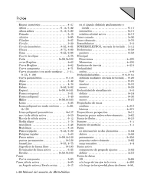 Índice
  Bloque isométrico . . . . . . . . . . . . . . . . . . 8–57              en el ángulo definido gráficamente y
  célula . . . . . . . . . . . . . . . . . . . . . . . 6–17, 6–22            escala . . . . . . . . . . . . . . . . . . . . . . . . . . 6–17
  célula activa . . . . . . . . . . . . . . . . . 6–17, 6–20              interactivo . . . . . . . . . . . . . . . . . . . . . . . . 6–17
  Cercado . . . . . . . . . . . . . . . . . . . . . . . . . . 5–16        relativa al nivel activo . . . . . . . . . . . . . . 6–17
  cilindro . . . . . . . . . . . . . . . . . . . . . . . . . . 9–95     Poner cercado . . . . . . . . . . . . . . . . . . . . . . . 5–30
  Cilindro . . . . . . . . . . . . . . . . . . . . . . . . . . 9–57     Poner elemento . . . . . . . . . . . . . . . . . . . . . . 3–70
  Círculo . . . . . . . . . . . . . . . . . . . . . . . . . . . 3–39    PowerSelector . . . . . . . . . . . . . . . . . . . . . . . . 5–5
  Círculo isométrico . . . . . . . . . . . . . 8–57, 8–61               POWERSELECTOR, entrada de teclado . 5–12
  Cónica . . . . . . . . . . . . . . . . . . . . . . 8–70, 8–99         Preferencias . . . . . . . . . . . . . . . . . . . . . . . . 8–58
  Cono . . . . . . . . . . . . . . . . . . . . . . . . 9–57, 9–98         puntero . . . . . . . . . . . . . . . . . . . . . . . . . . 8–58
  Cuarto de elipse . . . . . . . . . . . . . . . . . . . 3–75           Principal
  Cuña . . . . . . . . . . . . . . . . . . . . . . 9–59, 9–102            Direcciones . . . . . . . . . . . . . . . . . . . . . . 4–120
  curva B-spline . . . . . . . . . . . . . . . . . . . . . 8–82           Momentos . . . . . . . . . . . . . . . . . . . . . . . 4–120
  Curva B-spline . . . . . . . . . . . . . . . . . . . . 8–82           Productos de inercia . . . . . . . . . . . . . . . . . 4–119
  Curva compuesta . . . . . . . . . . . . . . . . . . 8–71              Profundidad
  Curva de puntos o en modo continuo . . 3–31,                            activa . . . . . . . . . . . . . . . . . . . . . . . . . . . . . 9–6
     9–55, 8–160                                                        Profundidad activa . . . . . . . . . . . . . . . 9–6, 9–61
  Curva paramétrica . . . . . . . . . . . . . . . . 8–116                 definida mediante entrada de teclado . . 9–29
  elipse . . . . . . . . . . . . . . . . . . . . . . . . . . . . 3–42     fijar . . . . . . . . . . . . . . . . . . . . . . . . . . . . . 9–27
  Elipse . . . . . . . . . . . . . . . . . . . . . . . . . . . . 4–74     mostrar . . . . . . . . . . . . . . . . . . . . . . . . . . 9–31
  Esfera . . . . . . . . . . . . . . . . . . . . . . 9–57, 9–92           mover . . . . . . . . . . . . . . . . . . . . . . . . . . . . 9–29
  Espiral . . . . . . . . . . . . . . . . . . . . . 8–70, 8–101         Profundidad de visualización . . . . . . . . . . . 9–5
  Forma ortogonal . . . . . . . . . . . . . . . . . . . 3–51              definir . . . . . . . . . . . . . . . . . . . . . . . . . . . 9–24
  Forma poligonal . . . . . . . . . . . . . . . . . . . 3–49              mostrar . . . . . . . . . . . . . . . . . . . . . . . . . . 9–30
  Hélice . . . . . . . . . . . . . . . . . . . . . 9–56, 8–103            mover . . . . . . . . . . . . . . . . . . . . . . . . . . . . 9–27
  Línea . . . . . . . . . . . . . . . . . . . . . . . . . . . . 3–25    Propiedades de masa
  Línea poligonal en modo continuo . . . . . 3–30,                        análisis . . . . . . . . . . . . . . . . . . . . . . . . . 4–118
     8–160                                                                básicas . . . . . . . . . . . . . . . . . . . . . . . . . . 4–121
  Línea poligonal paramétrica . . . . . . . . 8–117                     Proyección en perspectiva . . . . . . . . . . . . . 9–11
  matriz de célula activa . . . . . . . . . . . . . . 6–20              Proyectar punto activo sobre elemento . . . 3–62
  Matriz de célula activa . . . . . . . . . . . . . . 6–12              Punta de flecha . . . . . . . . . . . . . . . . . . . . . . 6–25
  Media elipse . . . . . . . . . . . . . . . . . . . . . . 3–74         Puntero . . . . . . . . . . . . . . . . . . . . . . . . . . . . . 4–1
  multilínea . . . . . . . . . . . . . . . . . . . . . . . . 3–26       Puntero de pantalla . . . . . . . . . . . . . . . . . . . 4–1
  Multilínea . . . . . . . . . . . . . . . . . . . . . . . . 8–56       Punto
  Paralelepípedo . . . . . . . . . . . . . . . 9–57, 9–89                 en intersección de dos elementos . . . . . . 3–64
  Polígono regular . . . . . . . . . . . . . . . . . . . 3–53             Activo . . . . . . . . . . . . . . . . . . . . . . . . . . . 3–59
  Punto activo . . . . . . . . . . . . . . . . 3–59, 8–159                permanente . . . . . . . . . . . . . . . . . . . . . . 8–158
  puntos permanentes . . . . . . . . . . . . . . . 8–158                  proyectar sobre elemento . . . . . . . . . . . . 3–62
  SmartLine . . . . . . . . . . . . . . . . . . . 9–55, 4–75              snap tentativo . . . . . . . . . . . . . . . . . . . . . . 4–4
  Superficie de forma libre . . . . . . . . . . . 9–180                 Punto activo
  Terminador de línea activo . . . . . . . . . . 6–25                     componente de grupo de ajustes . . . . . . 3–82
  Toroide . . . . . . . . . . . . . . . . . . . . . 9–58, 9–100           definir . . . . . . . . . . . . . . . . . . . . . . . . . . . 3–57
Poner                                                                   Punto de datos
  Curva compuesta . . . . . . . . . . . . . . . . . . 8–93                3D . . . . . . . . . . . . . . . . . . . . . . . . . . . . . . 9–69
Poner célula activa . . . . . . . . . . . . . . . . . . . 8–55            a lo largo de los ejes de la vista . . . . . . 4–102
  en Ángulo activo y Escala activa . . . . . . 6–17                       a lo largo de los ejes del plano de diseno 4–56,

i–20 Manual del usuario de MicroStation
 
