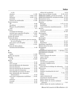 Índice
     4–101                                                                 relleno de inundación . . . . . . . . . . . . . . . 6–52
  absoluto . . . . . . . . . . . . . . . . . . . . . . . . . 4–100       Rayar área en forma cruzada . . . . . 6–35, 6–55
  ángulo . . . . . . . . . . . . . . . . . . . . . 4–60, 4–101           REBUILD CURVE, entrada de teclado . 8–124
  distancia . . . . . . . . . . . . . . . . . . . 4–59, 4–101            REBUILD SURFACE, entrada de teclado 9–216
  precisión . . . . . . . . . . . . . . . . . . . . . . . . . 4–98       Reconstruir curva . . . . . . . . . . . . . . . . . . . 8–122
  sistema de coordenadas . . . . . . . . . . . . 4–100                   Reconstruir superficie . . . . . . . . . . . . . . . 9–213
Punto tentativo                                                          Recortar
  3D . . . . . . . . . . . . . . . . . . . . . . . . . . . . . . 9–69      Elemento . . . . . . . . . . . . . . . . . . . 4–75, 5–115
  AccuDraw . . . . . . . . . . . . . . . . . . . . . . . . 4–65            IntelliTrim . . . . . . . . . . . . . . . . . . . . . . . 5–117
  Bloqueo de profundidad y . . . . . . . . . . . 9–80                      varios elementos simultáneamente . . . 5–117
  snap . . . . . . . . . . . . . . . . . . . . . . . . . . . . . . 4–4   Recorte
Puntos                                                                     cercado optimizado . . . . . . . . . . . . . . . . . 4–90
  a lo largo de elemento . . . . . . . . . . . . . . . 3–66                construir . . . . . . . . . . . . . . . . . . . . . . . . 9–197
  calcular para superficie B-spline . . . . . 9–225                      Rectangular
  entre puntos de datos . . . . . . . . . . . . . . . 3–61                 coordenadas . . . . . . . . . . . . . . . . . . . . . . 4–44
Puntos de control . . . . . . . . . . . . . . . . . . . 8–122              matriz . . . . . . . . . . . . . . . . . . . . . . . . . . . 5–57
Puntos de datos                                                          Rectángulo . . . . . . . . . . . . . . . . . . . . . . . . . 3–47
  con direcciones de tangente para la creación                           Redondear
     de curva B-spline . . . . . . . . . . . . . . . . 8–91                bordes . . . . . . . . . . . . . . . . . . . . . . . . . . 9–147
  para poner curva B-spline . . . . . . . . . . . 8–87                     Superficies . . . . . . . . . . . . . . . . . . . . . . 9–217
  relativo . . . . . . . . . . . . . . . . . . . . . . . . . 4–101       Redondear superficies . . . . . . . . . . . . . . . 9–216
Puntos de datos planos                                                   Reducir datos de curva . . . . . . . . . . . . . . 8–122
  introducción/calculadora . . . . . . . . . . . . 4–49                  Reemplazar
                                                                           células . . . . . . . . . . . . . . . . . . . . . . . . . . . 6–27
R                                                                        REFERENCE DETACH ALL . .7–26 thru 7–27
Radio                                                                    REFERENCE UPDATE . . . . . . . . . . . . . . 7–25
  medir . . . . . . . . . . . . . . . . . . . . . . . . . . . 4–108      Referencia
Radios de rotación . . . . . . . . . . . . . . . . . . 4–121               borrar máscara de recorte . . . . . . . . . . . 7–34
Rayado . . . . . . . . . . . . . . . . . . . . . . . . . . . . 6–32        copiar vínculo . . . . . . . . . . . . . . . . . . . . . 7–38
  en 3D . . . . . . . . . . . . . . . . . . . . . . . . . . . 9–232        desvincular . . . . . . . . . . . . . . . . . . . . . . . 7–43
Rayar                                                                      fusionar . . . . . . . . . . . . . . . . . . . . . . . . . . 7–27
  Área . . . . . . . . . . . . . . . . . . . . . . . . . . . . . 6–45      vinculaciones portátiles . . . . . . . . . . . . . . 7–8
  área cercada . . . . . . . . . . . . . . . . . . . . . . 6–50            vincular a modelo activo . . . . . . . . . . . . 7–32
  área de diferencia de elementos . . . . . . 6–51                       Referenciar
  área de elemento . . . . . . . . . . . . . . . . . . . 6–48              rotar de lista de diálogo de referencia . . 7–19
  área de intersección de elementos . . . . . 6–50                       Referencias . . . . . . . . . . . . . . . . . . . . . 7–1, 7–29
  área de unión de elementos . . . . . . . . . . 6–50                      ajustes . . . . . . . . . . . . . . . . . . . . . . . . . . . 7–14
  área definida por puntos de datos . . . . . 6–54                         cambiar visualización de nivel . . . . . . . . . 2–8
  área delimitada por elementos                                            copiar . . . . . . . . . . . . . . . . . . . . . . . 7–18, 7–20
     delimitadores . . . . . . . . . . . . . . . . . . . . 6–52            Copiar . . . . . . . . . . . . . . . . . . . . . . . . . . . 7–17
  área entre componentes multilínea . . . . 6–49,                          copiar elementos de . . . . . . . . . . . . . . . . 7–17
     6–64                                                                  creación de vínculos remotos . . . . . . . . . 7–12
  atributos . . . . . . . . . . . . . . . . . . . . . . . . . 6–45         definir límite de recorte . . . . . . . . . . . . . 7–33
  cruzada . . . . . . . . . . . . . . . . . . . . . . . . . . 6–55         definir límite de recorte mediante
  líneas . . . . . . . . . . . . . . . . . . . . . . . . . . . . 6–35        elemento . . . . . . . . . . . . . . . . . . . . . . . 7–21
                                                                           definir límite de recorte mediante un

                                                                               Manual del usuario de MicroStation i–21
 