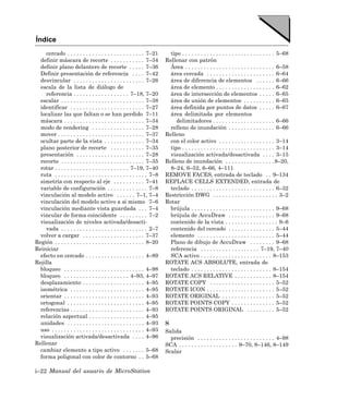 Índice
     cercado . . . . . . . . . . . . . . . . . . . . . . . . . 7–21        tipo . . . . . . . . . . . . . . . . . . . . . . . . . . . . . . 5–68
  definir máscara de recorte . . . . . . . . . . . 7–34                  Rellenar con patrón
  definir plano delantero de recorte . . . . . 7–36                        Área . . . . . . . . . . . . . . . . . . . . . . . . . . . . . 6–58
  Definir presentación de referencia . . . . 7–42                          área cercada . . . . . . . . . . . . . . . . . . . . . . 6–64
  desvincular . . . . . . . . . . . . . . . . . . . . . . . 7–26           área de diferencia de elementos . . . . . . 6–66
  escala de la lista de diálogo de                                         área de elemento . . . . . . . . . . . . . . . . . . . 6–62
     referencia . . . . . . . . . . . . . . . . . . 7–18, 7–20             área de intersección de elementos . . . . . 6–65
  escalar . . . . . . . . . . . . . . . . . . . . . . . . . . . 7–38       área de unión de elementos . . . . . . . . . . 6–65
  identificar . . . . . . . . . . . . . . . . . . . . . . . . 7–27         área definida por puntos de datos . . . . . 6–67
  localizar las que faltan o se han perdido 7–11                           área delimitada por elementos
  máscara . . . . . . . . . . . . . . . . . . . . . . . . . . 7–34            delimitadores . . . . . . . . . . . . . . . . . . . . 6–66
  modo de rendering . . . . . . . . . . . . . . . . . 7–28                 relleno de inundación . . . . . . . . . . . . . . . 6–66
  mover . . . . . . . . . . . . . . . . . . . . . . . . . . . . 7–37     Relleno
  ocultar parte de la vista . . . . . . . . . . . . . 7–34                 con el color activo . . . . . . . . . . . . . . . . . . 3–14
  plano posterior de recorte . . . . . . . . . . . 7–35                    tipo . . . . . . . . . . . . . . . . . . . . . . . . . . . . . . 3–14
  presentación . . . . . . . . . . . . . . . . . . . . . . 7–28            visualización activada/desactivada . . . . 3–15
  recorte . . . . . . . . . . . . . . . . . . . . . . . . . . . 7–35     Relleno de inundación . . . . . . . . . . . . . . . . 8–20,
  rotar . . . . . . . . . . . . . . . . . . . . . . . . 7–19, 7–40         8–24, 6–52, 6–66, 4–111
  ruta . . . . . . . . . . . . . . . . . . . . . . . . . . . . . . 7–8   REMOVE FACES, entrada de teclado . . 9–134
  simetría con respecto al eje . . . . . . . . . . 7–41                  REPLACE CELLS EXTENDED, entrada de
  variable de configuración . . . . . . . . . . . . . 7–8                  teclado . . . . . . . . . . . . . . . . . . . . . . . . . . . 6–32
  vinculación al modelo activo . . . . . . 7–1, 7–4                      Restricción DWG . . . . . . . . . . . . . . . . . . . . . 3–2
  vinculación del modelo activo a sí mismo 7–6                           Rotar
  vinculación mediante vista guardada . . . 7–4                            brújula . . . . . . . . . . . . . . . . . . . . . . . . . . . 9–68
  vincular de forma coincidente . . . . . . . . . 7–2                      brújula de AccuDraw . . . . . . . . . . . . . . . 9–68
  visualización de niveles activada/desacti-                               contenido de la vista . . . . . . . . . . . . . . . . . 9–6
     vada . . . . . . . . . . . . . . . . . . . . . . . . . . . . 2–7      contenido del cercado . . . . . . . . . . . . . . . 5–44
  volver a cargar . . . . . . . . . . . . . . . . . . . . 7–37             elemento . . . . . . . . . . . . . . . . . . . . . . . . . 5–44
Región . . . . . . . . . . . . . . . . . . . . . . . . . . . . . 8–20      Plano de dibujo de AccuDraw . . . . . . . . 9–68
Reiniciar                                                                  referencia . . . . . . . . . . . . . . . . . . . 7–19, 7–40
  efecto en cercado . . . . . . . . . . . . . . . . . . . 4–89             SCA activo . . . . . . . . . . . . . . . . . . . . . . . 8–153
Rejilla                                                                  ROTATE ACS ABSOLUTE, entrada de
  bloqueo . . . . . . . . . . . . . . . . . . . . . . . . . . 4–98         teclado . . . . . . . . . . . . . . . . . . . . . . . . . . 8–154
  bloqueo . . . . . . . . . . . . . . . . . . . . . 4–93, 4–97           ROTATE ACS RELATIVE . . . . . . . . . . . . 8–154
  desplazamiento . . . . . . . . . . . . . . . . . . . . 4–95            ROTATE COPY . . . . . . . . . . . . . . . . . . . . . 5–52
  isométrica . . . . . . . . . . . . . . . . . . . . . . . . 4–95        ROTATE ICON . . . . . . . . . . . . . . . . . . . . . . 5–52
  orientar . . . . . . . . . . . . . . . . . . . . . . . . . . 4–93      ROTATE ORIGINAL . . . . . . . . . . . . . . . . . 5–52
  ortogonal . . . . . . . . . . . . . . . . . . . . . . . . . 4–95       ROTATE POINTS COPY . . . . . . . . . . . . . . 5–52
  referencias . . . . . . . . . . . . . . . . . . . . . . . . 4–93       ROTATE POINTS ORIGINAL . . . . . . . . . 5–52
  relación aspectual . . . . . . . . . . . . . . . . . . 4–95
  unidades . . . . . . . . . . . . . . . . . . . . . . . . . 4–93        S
  uso . . . . . . . . . . . . . . . . . . . . . . . . . . . . . . 4–93   Salida
  visualización activada/desactivada . . . . 4–96                          precisión . . . . . . . . . . . . . . . . . . . . . . . . . 4–98
Rellenar                                                                 SCA . . . . . . . . . . . . . . . . . . . 9–70, 8–146, 8–149
  cambiar elemento a tipo activo . . . . . . . 5–68                      Scalar
  forma poligonal con color de contorno . . 5–68

i–22 Manual del usuario de MicroStation
 
