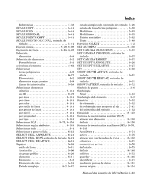 Índice
  Referencias . . . . . . . . . . . . . . . . . . . . . . . 7–38          estado complejo de contenido de cercado 5–26
SCALE COPY . . . . . . . . . . . . . . . . . . . . . . . 5–44             estado de línea/forma poligonal . . . . . . . 5–88
SCALE ICON . . . . . . . . . . . . . . . . . . . . . . . 5–44             Multilínea . . . . . . . . . . . . . . . . . . . . . . . . 5–93
SCALE ORIGINAL . . . . . . . . . . . . . . . . . . 5–44                   Multilíneas . . . . . . . . . . . . . . . . . . . . . . . 8–35
SCALE POINTS COPY . . . . . . . . . . . . . . . 5–44                      Patrón asociativo . . . . . . . . . . . . . . . . . . 5–92
SCALE POINTS ORIGINAL, entrada de                                         Texto . . . . . . . . . . . . . . . . . . . . . . . . . . . . 5–89
  teclado . . . . . . . . . . . . . . . . . . . . . . . . . . . 5–44    Servicios SELECT . . . . . . . . . . . . . . . . . . . . 1–2
Sección cónica . . . . . . . . . . . . . . . . . . 8–70, 8–99           SET AUTOPAN ......................................... 8–160
Segmento de línea . . . . . . . . . . . . . . 3–25, 3–49                SET CAMERA DEFINITION . . . . . . . . . . 9–37
Selección                                                               SET CAMERA POSITION, entrada de
  elementos . . . . . . . . . . . . . . . . . . . . . . . . . 5–5         teclado . . . . . . . . . . . . . . . . . . . . . . . . . . . 9–37
Selección de elementos . . . . . . . . . . . . . . . . . 5–2            SET CAMERA TARGET . . . . . . . . . . . . . . 9–37
  PowerSelector . . . . . . . . . . . . . . . . . . . . . . 5–5         SET DDEPTH ABSOLUTE . . . . . . . . . . . . 9–26
selecciona elementos . . . . . . . . . . . . . . . . . 4–82             SET DDEPTH RELATIVE . . . . . . . . . . . . 9–27
Seleccionar                                                             SF= . . . . . . . . . . . . . . . . . . . . . . . . . . . . . . . 4–92
  áreas poligonales . . . . . . . . . . . . . . . . . . . 5–9           SHOW DEPTH ACTIVE, entrada de
  célula . . . . . . . . . . . . . . . . . . . . . . . . . . . . 6–22     teclado . . . . . . . . . . . . . . . . . . . . . . . . . . . 9–31
  Elemento(s) . . . . . . . . . . . . . . . . . . . . . . . . 5–2       SHOW DEPTH DISPLAY, entrada de
  elementos superpuestos . . . . . . . . . . . . . . 5–9                  teclado . . . . . . . . . . . . . . . . . . . . . . . . . . . 9–31
  líneas de intersección . . . . . . . . . . . . . . . 5–10             SHOW PATTERN, entrada de teclado . . . 6–72
Seleccionar elementos                                                   Símbolo de punto . . . . . . . . . . . . . . . . . . . . . 3–6
  criterios . . . . . . . . . . . . . . . . . . . . . . . . . 8–144     Simbología
  en 3D . . . . . . . . . . . . . . . . . . . . . . . . . . . . 9–79      Nivel . . . . . . . . . . . . . . . . . . . . . . . . . . . . 3–12
  por área . . . . . . . . . . . . . . . . . . . . . . . . . 8–144      Simbología del elemento . . . . . . . . . . . . . . . 3–2
  por clase . . . . . . . . . . . . . . . . . . . . . . . . 8–144       Simetría . . . . . . . . . . . . . . . . . . . . . . . . . . . 5–52
  por color . . . . . . . . . . . . . . . . . . . . . . . . . 8–144       de elemento . . . . . . . . . . . . . . . . . . . . . . . 5–52
  por estilo de línea . . . . . . . . . . . . . . . . . 8–144             de referencias con respecto al eje . . . . . . 7–41
  por grosor de línea . . . . . . . . . . . . . . . . 8–144               del contenido del cercado . . . . . . . . . . . . 5–52
  por nivel . . . . . . . . . . . . . . . . . . . . . . . . 8–144       Sinusoide . . . . . . . . . . . . . . . . . . . . . . . . . 8–110
  por propiedad . . . . . . . . . . . . . . . . . . . . 8–144           Sistema de coordenadas auxiliar (SCA)
  por tipo . . . . . . . . . . . . . . . . . . . . . . . . . 8–144        alinear con elemento . . . . . . . . . . . . . . 8–150
Seleccionar SCA . . . . . . . . . . . . . . . 9–77, 8–155                 definir . . . . . . . . . . . . . . . . . . . . . . . . . . 8–150
Seleccionar según atributos . . . . . . . . . . . 8–145                 Sistema de coordenadas auxiliares (SCA) 9–70,
Seleccionar todo . . . . . . . . . . . . . . . . . . . . . . 5–4          8–146
Seleccionar y poner célula . . . . . . . . . . . . . 6–12                 AccuDraw y . . . . . . . . . . . . . . . . . . . . . . . 9–74
SELECT CELL ABSOLUTE . . . . . . . . . . . 6–24                           activo . . . . . . . . . . . . . . . . . . . . . . . . . . . . 9–76
SELECT CELL ICON, entrada de teclado 6–24                                 alinear con coordenadas de vista . . . . . 8–152
SELECT CELL RELATIVE . . . . . . . . . . . . 6–24                         cilíndrico . . . . . . . . . . . . . . . . . . . . . . . . . 9–71
Separar . . . . . . . . . . . . . . . . . . . . . . . . . . . . 5–85      convertir en activo . . . . . . . . . . . . . . . . . 9–76
  estilo de línea . . . . . . . . . . . . . . . . . . . . . 5–91          definición . . . . . . . . . . . . . . . . . . . . . . . . . 9–75
  Asociación . . . . . . . . . . . . . . . . . . . . . . . . 5–90         definir . . . . . . . . . . . . . . . . . . . . . . . . . . 8–146
  de grupo gráfico . . . . . . . . . . . . . . . . . . . 8–26             esférico . . . . . . . . . . . . . . . . . . . . . . . . . . 9–72
  elemento . . . . . . . . . . . . . . . . . . . . . . . . . 8–11         guardar . . . . . . . . . . . . . . . . . . . . . . . . . 8–146
  Elemento . . . . . . . . . . . . . . . . . . . . . . . . . . 8–2        identificar . . . . . . . . . . . . . . . . . . . . . . . . 9–77
  Elemento de cota . . . . . . . . . . . . . . . . . . 5–94               mediante puntos de datos . . . . . . . . . . 8–151
  Estado complejo . . . . . . . . . . . . . . . 8–2, 5–87                 mover origen . . . . . . . . . . . . . . . . . . . . . 8–154

                                                                              Manual del usuario de MicroStation i–23
 