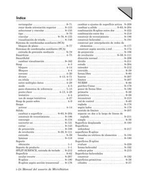 Índice
  rectangular . . . . . . . . . . . . . . . . . . . . . . . 9–71            cambiar a ajustes de superficie activa 9–209
  rotar desde orientación superior . . . . . 8–153                          cambiar a sólido . . . . . . . . . . . . . 9–63, 9–204
  seleccionar y vincular . . . . . . . . . . . . . . 8–155                  combinación B-spline entre dos . . . . . . 9–222
  tipo . . . . . . . . . . . . . . . . . . . . . . . . . . . . . . 9–70     combinación entre dos . . . . . . . . . . . . . 9–219
  vincular . . . . . . . . . . . . . . . . . . . . 9–76, 8–155              construir de revestimiento . . . . . . . . . . 9–186
  visualización de tríada . . . . . . . . . . . . . 8–146                   construir helicoidal . . . . . . . . . . . . . . . . 9–191
Sistema de coordenadas auxiliares (SCA)                                     construir por interpolación de redes de
  bloqueo de plano . . . . . . . . . . . . . . . . . . . 9–77                  elementos . . . . . . . . . . . . . . . . . . . . . . 9–177
Sistemas de coordenadas auxiliares (SCA)                                    construir según sección o red . . . . . . . . 9–174
  entrada de precisión mediante . . . . . . . 9–78                          de proyección . . . . . . . . . . . . . . . . . . . . . 9–106
SmartLine . . . . . . . . . . . . . . . . . . . . . . . . . . 4–75          de revolución . . . . . . . . . . . . . . . . 9–59, 9–111
SmartSolid                                                                  dirección normal . . . . . . . . . . . . . . . . . . 9–206
  cambiar visualización . . . . . . . . . . . . . . 9–162                   dividir . . . . . . . . . . . . . . . . . . . . . . . . . . 9–211
Snap . . . . . . . . . . . . . . . . . . . . . . . . . . . . . . . 4–3      estado . . . . . . . . . . . . . . . . . . . . . . . . . . 9–204
  bloqueo . . . . . . . . . . . . . . . . . . . . . . . . . . 4–14          extender . . . . . . . . . . . . . . . . . . . . . . . . 9–212
  Bloqueo . . . . . . . . . . . . . . . . . . . . . . . . . . . 4–4         extruida . . . . . . . . . . . . . . . . . . . . . . . . . . 9–59
  cercano . . . . . . . . . . . . . . . . . . . . . . . . . . 4–20          forma libre . . . . . . . . . . . . . . . . . . . . . . . 9–60
  divisor . . . . . . . . . . . . . . . . . . . . . . 4–13, 4–71            huecos . . . . . . . . . . . . . . . . . . . . . . . . . . 9–207
  en célula . . . . . . . . . . . . . . . . . . . . . . . . . 4–13          límites . . . . . . . . . . . . . . . . . . . . . . . . . . 9–207
  entre múltiples datos . . . . . . . . . . . . . . . 4–28                  NURBS . . . . . . . . . . . . . . . . . . . . . . . . . . 9–60
  modo . . . . . . . . . . . . . . . . . . . . . . . . . . . . . 4–5        parches Coons . . . . . . . . . . . . . . . . . . . . 9–178
  para elementos de referencia . . . . . . . . . 7–15                       poner de forma libre . . . . . . . . . . . . . . . 9–180
  punto clave . . . . . . . . . . . . . . . . . . 4–13, 4–28                primaria . . . . . . . . . . . . . . . . . . . . . . . . . 9–56
  tentativo . . . . . . . . . . . . . . . . . . . . . . . . . . 4–4         primitiva . . . . . . . . . . . . . . . . . . . . . . . . . 9–56
  uso de snaps tentativos . . . . . . . . . . . . . 4–27                    reconstruir . . . . . . . . . . . . . . . . . . . . . . 9–213
Snap de punto sobre . . . . . . . . . . . . . . . . . . . 4–9               red de control . . . . . . . . . . . . . . . . . . . . . 9–60
Snaps                                                                       reglada . . . . . . . . . . . . . . . . . . . . . . . . . 9–178
  activar . . . . . . . . . . . . . . . . . . . . . . . . . . . 4–14        según lados . . . . . . . . . . . . . . . . . . . . . . 9–178
Sólido                                                                      sentido de límites . . . . . . . . . . . . . . . . . 9–207
  cambiar a superficie . . . . . . . . . . 9–63, 9–204                      separar en dos a lo largo de líneas de
  construir de revestimiento . . . . . . . . . . 9–186                         reglado . . . . . . . . . . . . . . . . . . . . . . . . 9–211
  convergir . . . . . . . . . . . . . . . . . . . . . . . . 9–134           simple . . . . . . . . . . . . . . . . . . . . . . . . . . . 9–56
  convertir en . . . . . . . . . . . . . . . . . . . . . . 9–121          Superficie desplazada . . . . . . . . . . . . . . . 9–193
  cortar . . . . . . . . . . . . . . . . . . . . . . . . . . . 9–143      Superficies
  de proyección . . . . . . . . . . . . . . . . . . . . . 9–106             redondear . . . . . . . . . . . . . . . . . . . . . . . 9–217
  de revolución . . . . . . . . . . . . . . . . 9–59, 9–111               superficies B-spline
  extruido . . . . . . . . . . . . . . . . . . . . . . . . . . 9–59         basadas en vértices de elementos . . . . 9–184
  laminar . . . . . . . . . . . . . . . . . . . . . . . . . 9–118           crear . . . . . . . . . . . . . . . . . . . . . . . . . . . 9–180
Soporte                                                                   Superficies B-spline
  obtención . . . . . . . . . . . . . . . . . . . . . . . . . . 1–1         evaluar . . . . . . . . . . . . . . . . . . . . . . . . . 9–229
Soporte de producto . . . . . . . . . . . . . . . . . . . 1–1               forma helicoidal . . . . . . . . . . . . . . . . . . 9–192
SPLIT SURFACE, entrada de teclado . . 9–212                                 reducir polos . . . . . . . . . . . . . . . . . . . . . 9–215
Superficie . . . . . . . . . . . . . . . . . . . . . . . . . . 9–62       Superficies helicoidales
  anular recorte . . . . . . . . . . . . . . . . . . . . 9–207              construir . . . . . . . . . . . . . . . . . . . . . . . . 9–192
  B-spline . . . . . . . . . . . . . . . . . . . . . . . . . 9–180        Superficies primitivas . . . . . . . . . . . . . . . . 9–56
  B-spline según sección transversal . . . 9–176                            cilindro . . . . . . . . . . . . . . . . . . . . . . . . . . 9–57

i–24 Manual del usuario de MicroStation
 