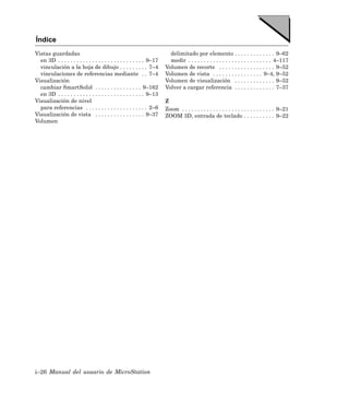 Índice
Vistas guardadas                                                         delimitado por elemento . . . . . . . . . . . . . 9–62
  en 3D . . . . . . . . . . . . . . . . . . . . . . . . . . . . 9–17     medir . . . . . . . . . . . . . . . . . . . . . . . . . . . 4–117
  vinculación a la hoja de dibujo . . . . . . . . . 7–4                Volumen de recorte . . . . . . . . . . . . . . . . . . 9–52
  vinculaciones de referencias mediante . . 7–4                        Volumen de vista . . . . . . . . . . . . . . . . 9–4, 9–52
Visualización                                                          Volumen de visualización . . . . . . . . . . . . . 9–52
  cambiar SmartSolid . . . . . . . . . . . . . . . 9–162               Volver a cargar referencia . . . . . . . . . . . . . 7–37
  en 3D . . . . . . . . . . . . . . . . . . . . . . . . . . . . 9–13
Visualización de nivel                                                 Z
  para referencias . . . . . . . . . . . . . . . . . . . . 2–6         Zoom . . . . . . . . . . . . . . . . . . . . . . . . . . . . . . 9–21
Visualización de vista . . . . . . . . . . . . . . . . 9–37            ZOOM 3D, entrada de teclado . . . . . . . . . . 9–22
Volumen




i–26 Manual del usuario de MicroStation
 