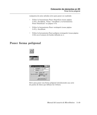 Colocación de elementos en 2D
                                                            Poner forma poligonal

             cualquiera de estos métodos sirve para poner un cuadrado:

             •   Utilice la herramienta Poner SmartLine (vease página
                 3-18) y AccuDraw. Véase “ AccuDraw y la herramienta
                 Poner SmartLine” en página 4-75.

             •   Utilice la herramienta Poner rectángulo (vease página
                 3-47) y AccuDraw.

             •   Utilice la herramienta Poner polígono rectangular (vease página
                 3-53) con el número de bordes definido en 4.




Poner forma poligonal




             Sirve para poner una forma poligonal introduciendo una serie
             de puntos de datos que definan los vértices.




                                     Manual del usuario de MicroStation      3–49
 