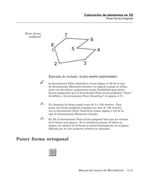 Colocación de elementos en 2D
                                                                  Poner forma ortogonal




   Poner forma
      poligonal




                  Entrada de teclado:       PLACE SHAPE CONSTRAINED

                  La herramienta Poner SmartLine (vease página 3-18) de la caja
                  de herramientas Elementos lineales, en especial cuando se utiliza
                  junto con AccuDraw, proporciona mayor flexibilidad para poner
                  formas poligonales que la herramienta Poner forma poligonal. Véase “
                  AccuDraw y la herramienta Poner SmartLine” en página 4-75.


                  Un elemento de forma puede tener de 3 a 100 vértices. Para
                  poner una forma poligonal compleja con más de 100 vértices,
                  use la herramienta Poner SmartLine (vease página 3-18) de la
                  caja de herramientas Elementos lineales.

                  En 3D, la herramienta Poner forma poligonal hace que los vértices
                  de la forma sean planos. Si se introducen puntos de datos no
                  planos, los vértices de la forma se sitúan forzosamente en un plano
                  definido por los tres primeros vértices no alineados.



Poner forma ortogonal




                                           Manual del usuario de MicroStation      3–51
 