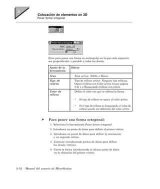 Colocación de elementos en 2D
               Poner forma ortogonal




                       Sirve para poner una forma no rectangular en la que cada segmento
                       sea perpendicular o paralelo a todos los demás.

                        Ajuste de la       Efecto
                        herramienta

                        Área                 Área activa: Sólido o Hueco.
                        Tipo de              Tipo de relleno activo: Ninguno (sin relleno),
                        relleno              Opaco (relleno con Color activo (vease página
                                             3-2) ), o Bosquejado (relleno con color).
                        Color de             Define el color con que se rellena la forma.
                        relleno
                                             •   Si tipo de relleno es opaco, el color activo.

                                             •   Si el tipo de relleno es bosquejado, el color de
                                                 relleno puede ser diferente del color activo.



                        Para poner una forma ortogonal:
                         1. Seleccione la herramienta Poner forma ortogonal.
                         2. Introduzca un punto de datos para definir el primer vértice.
                         3. Introduzca un punto de datos para definir la orientación
                            y un segundo vértice.
                         4. Continúe introduciendo puntos de datos para definir
                            los demás vértices.
                         5. Cierre la forma introduciendo el último punto de datos
                            en la ubicación del primer vértice.




3–52   Manual del usuario de MicroStation
 