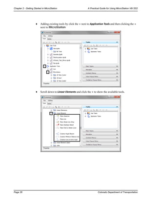 Page 26 Colorado Department of Transportation
Chapter 2 - Getting Started in MicroStation A Practical Guide for Using MicroStation V8i SS2
♦ Adding existing tools by click the + next to Application Tools and then clicking the +
next to MicroStation
♦ Scroll down to Linear Elements and click the + to show the available tools.
 