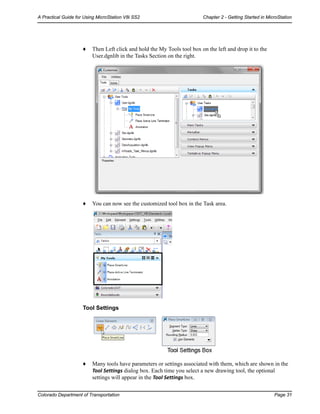 Colorado Department of Transportation Page 31
A Practical Guide for Using MicroStation V8i SS2 Chapter 2 - Getting Started in MicroStation
♦ Then Left click and hold the My Tools tool box on the left and drop it to the
User.dgnlib in the Tasks Section on the right.
♦ You can now see the customized tool box in the Task area.
Tool Settings
♦ Many tools have parameters or settings associated with them, which are shown in the
Tool Settings dialog box. Each time you select a new drawing tool, the optional
settings will appear in the Tool Settings box.
 