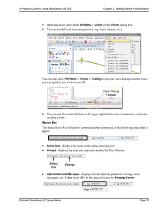 Colorado Department of Transportation Page 33
A Practical Guide for Using MicroStation V8i SS2 Chapter 2 - Getting Started in MicroStation
♦ Open and close views from Window > Views or the Views dialog box.
♦ You can set different view perspectives (top, front, rotated, etc.).
You can also select Window > Views > Dialog to open the View Groups toolbar where
you can quickly turn views on or off.
♦ You can use the control buttons in the upper right-hand corner to maximize, minimize
or close a view.
Status Bar
The Status Bar is MicroStation’s command center composed of the following areas (left to
right):
♦ Select Tool - displays the name of the active drawing tool.
♦ Prompt - displays the next user operation needed by MicroStation.
♦ Information and Messages - displays current element parameter settings, error
messages, etc. A data point <D> in this area activates the Message Center.
 