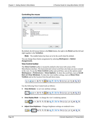 Page 36 Colorado Department of Transportation
Chapter 2 - Getting Started in MicroStation A Practical Guide for Using MicroStation V8i SS2
Controlling the mouse
By default, the left mouse button is the Data button, the right is the Reset and the left and
right together is the Tentative.
Note: The middle button has been set to be the scroll wheel by default.
You can change these button assignments by selecting Workspace > Button
Assignments.
View Control toolbar
The View Control toolbar is located by default in the lower-left corner of the
MicroStation interface. The horizontal and vertical scroll bars also help you move around
in the view. To use the View Control toolbar and scroll bars, turn on the options under
Workspace > Preferences > View Options. To show the scroll bars, turn on Scroll
Bars on View Windows. To show the view toolbox settings, turn on Show View
Toolbox and set the location from the pull down menu.
Use the following View Control tools as follows:
♦ View Attributes - to set view attribute settings.
♦ View Display Mode - to change the view’s rendering options.
♦ Adjust View Brightness - Changes brightness settings on rendered views.
 