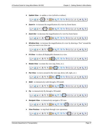 Colorado Department of Transportation Page 37
A Practical Guide for Using MicroStation V8i SS2 Chapter 2 - Getting Started in MicroStation
♦ Update View - to update a view (refresh or redraw).
♦ Zoom In - to increase the magnification of a view by Zoom factor.
♦ Zoom Out - to decrease the magnification of a view by Zoom factor.
♦ Window Area - to increase the magnification of a view by drawing a “box” around the
area you want to see close up.
♦ Fit View - to show all displayable elements in a view.
♦ Rotate View - to rotate the view (top, front, etc.)
♦ Pan View - to move around in the view (up, down, left, right, etc.)
♦ Walk - to interactively walk through a 3D model.
♦ Fly - to interactively fly through a 3D model.
♦ Navigate View - to interactively navigate a 3D view.
♦ View Previous - to step back through view operations.
 