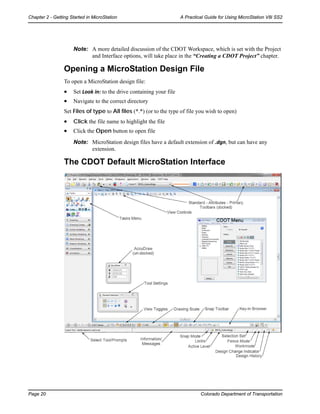 Page 20 Colorado Department of Transportation
Chapter 2 - Getting Started in MicroStation A Practical Guide for Using MicroStation V8i SS2
Note: A more detailed discussion of the CDOT Workspace, which is set with the Project
and Interface options, will take place in the “Creating a CDOT Project” chapter.
Opening a MicroStation Design File
To open a MicroStation design file:
• Set Look in: to the drive containing your file
• Navigate to the correct directory
Set Files of type to All files (*.*) (or to the type of file you wish to open)
• Click the file name to highlight the file
• Click the Open button to open file
Note: MicroStation design files have a default extension of .dgn, but can have any
extension.
The CDOT Default MicroStation Interface
 