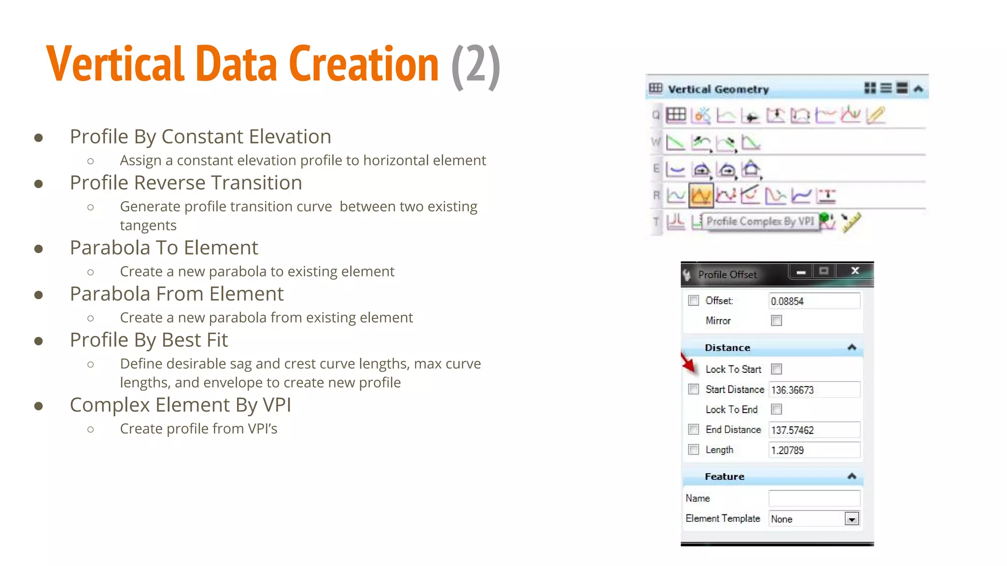 Vertical Data Creation (2)
● Profile By Constant Elevation
○ Assign a constant elevation profile to horizontal element
● Profile Reverse Transition
○ Generate profile transition curve between two existing
tangents
● Parabola To Element
○ Create a new parabola to existing element
● Parabola From Element
○ Create a new parabola from existing element
● Profile By Best Fit
○ Define desirable sag and crest curve lengths, max curve
lengths, and envelope to create new profile
● Complex Element By VPI
○ Create profile from VPI’s
 