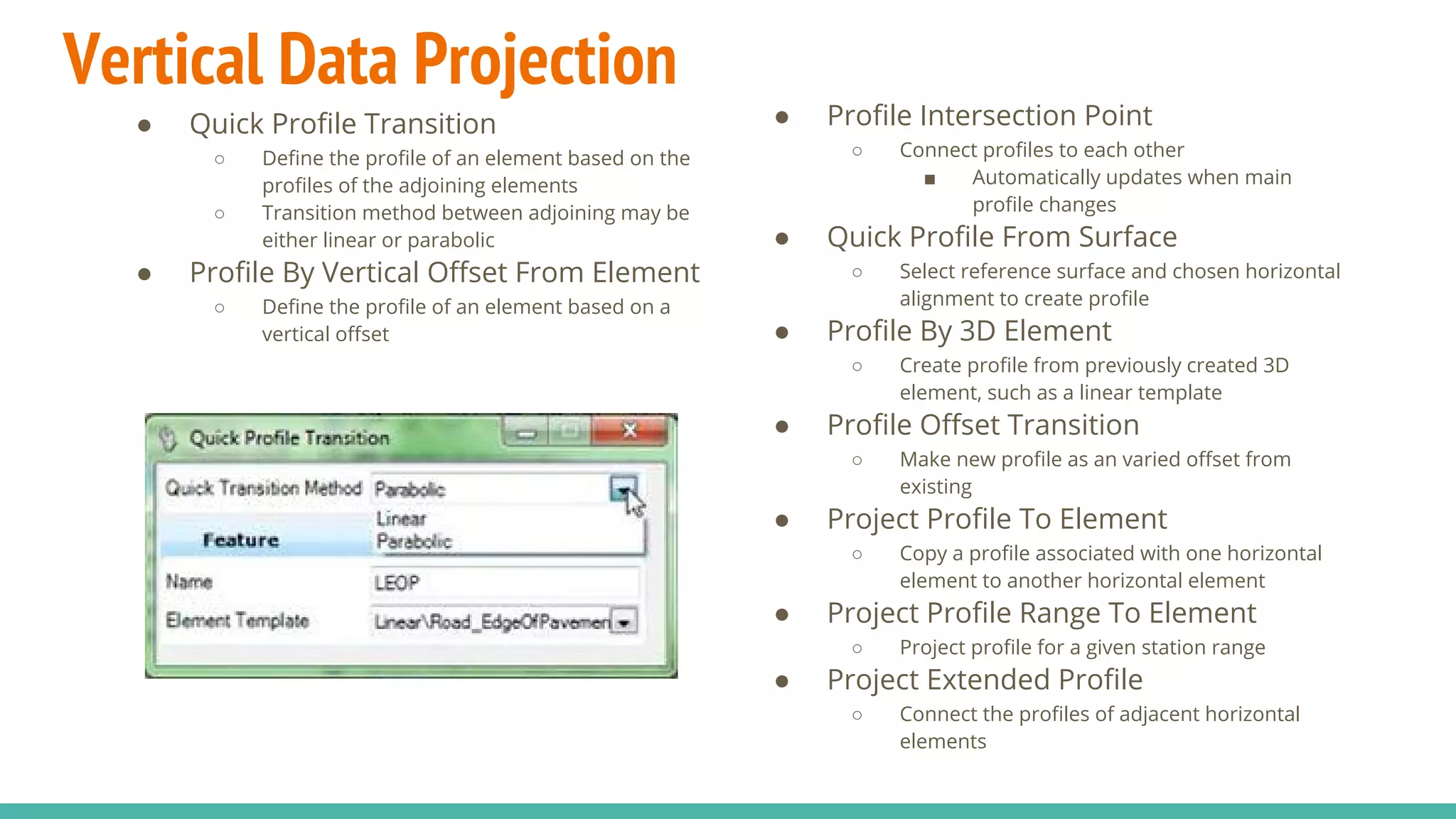 Vertical Data Projection
● Quick Profile Transition
○ Define the profile of an element based on the
profiles of the adjoining elements
○ Transition method between adjoining may be
either linear or parabolic
● Profile By Vertical Offset From Element
○ Define the profile of an element based on a
vertical offset
● Profile Intersection Point
○ Connect profiles to each other
■ Automatically updates when main
profile changes
● Quick Profile From Surface
○ Select reference surface and chosen horizontal
alignment to create profile
● Profile By 3D Element
○ Create profile from previously created 3D
element, such as a linear template
● Profile Offset Transition
○ Make new profile as an varied offset from
existing
● Project Profile To Element
○ Copy a profile associated with one horizontal
element to another horizontal element
● Project Profile Range To Element
○ Project profile for a given station range
● Project Extended Profile
○ Connect the profiles of adjacent horizontal
elements
 