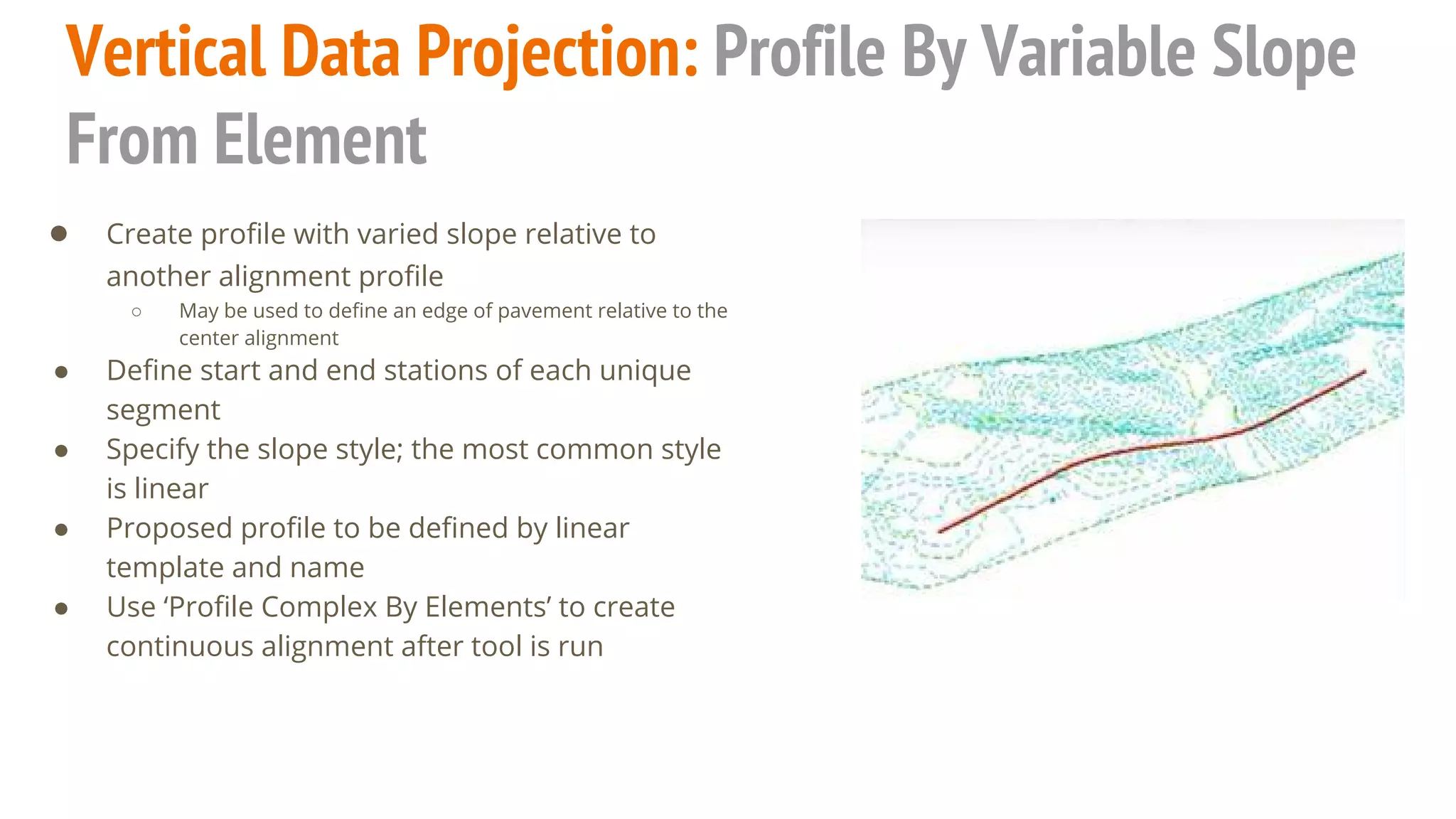 Vertical Data Projection: Profile By Variable Slope
From Element
● Create profile with varied slope relative to
another alignment profile
○ May be used to define an edge of pavement relative to the
center alignment
● Define start and end stations of each unique
segment
● Specify the slope style; the most common style
is linear
● Proposed profile to be defined by linear
template and name
● Use ‘Profile Complex By Elements’ to create
continuous alignment after tool is run
 