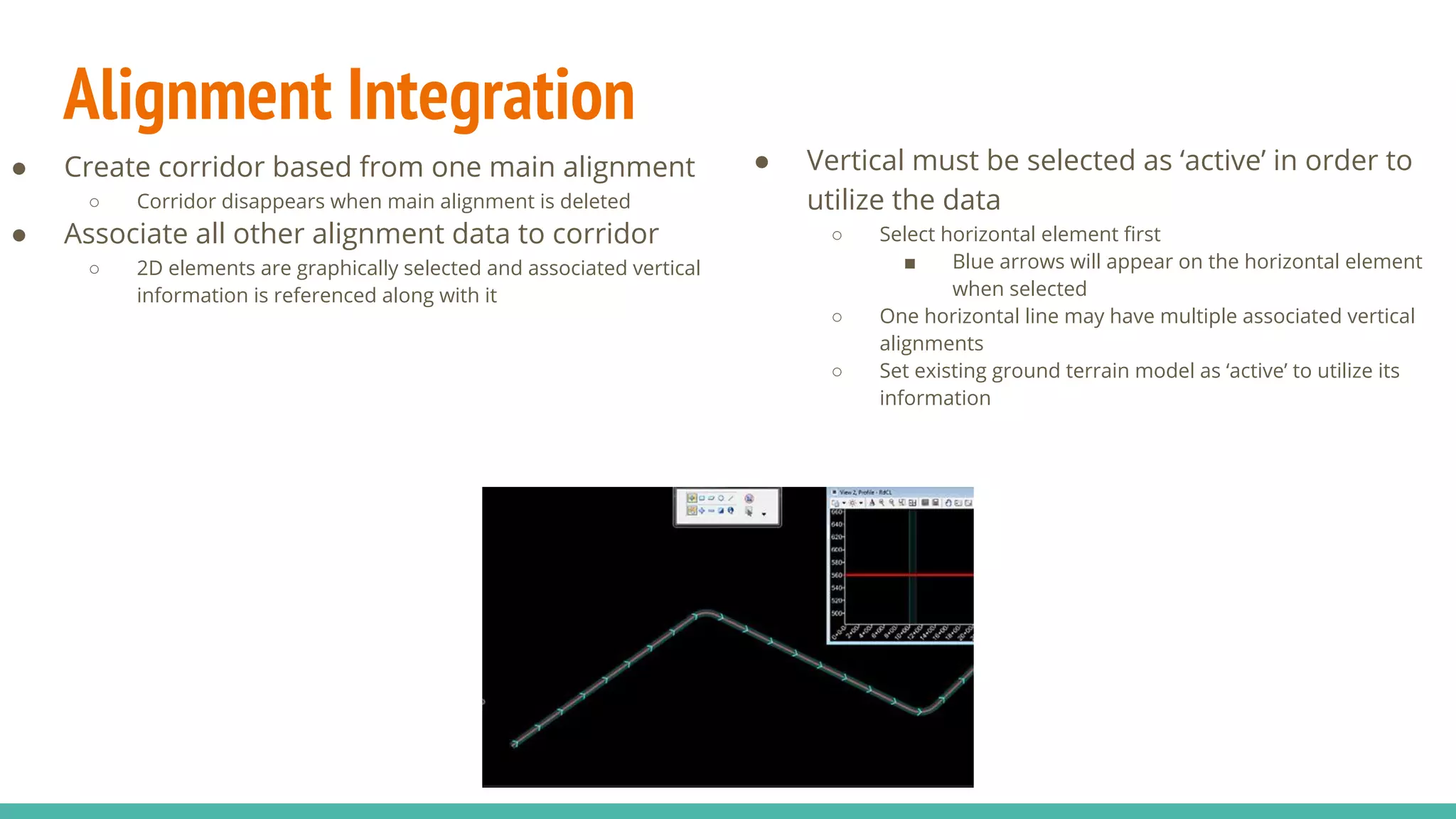 Alignment Integration
● Create corridor based from one main alignment
○ Corridor disappears when main alignment is deleted
● Associate all other alignment data to corridor
○ 2D elements are graphically selected and associated vertical
information is referenced along with it
● Vertical must be selected as ‘active’ in order to
utilize the data
○ Select horizontal element first
■ Blue arrows will appear on the horizontal element
when selected
○ One horizontal line may have multiple associated vertical
alignments
○ Set existing ground terrain model as ‘active’ to utilize its
information
 