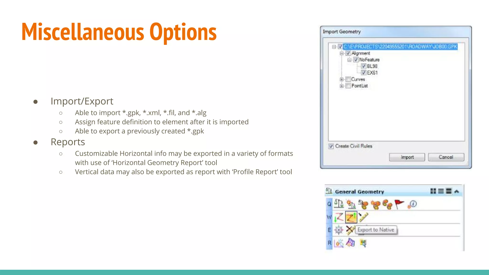 Miscellaneous Options
● Import/Export
○ Able to import *.gpk, *.xml, *.fil, and *.alg
○ Assign feature definition to element after it is imported
○ Able to export a previously created *.gpk
● Reports
○ Customizable Horizontal info may be exported in a variety of formats
with use of ‘Horizontal Geometry Report’ tool
○ Vertical data may also be exported as report with ‘Profile Report’ tool
 