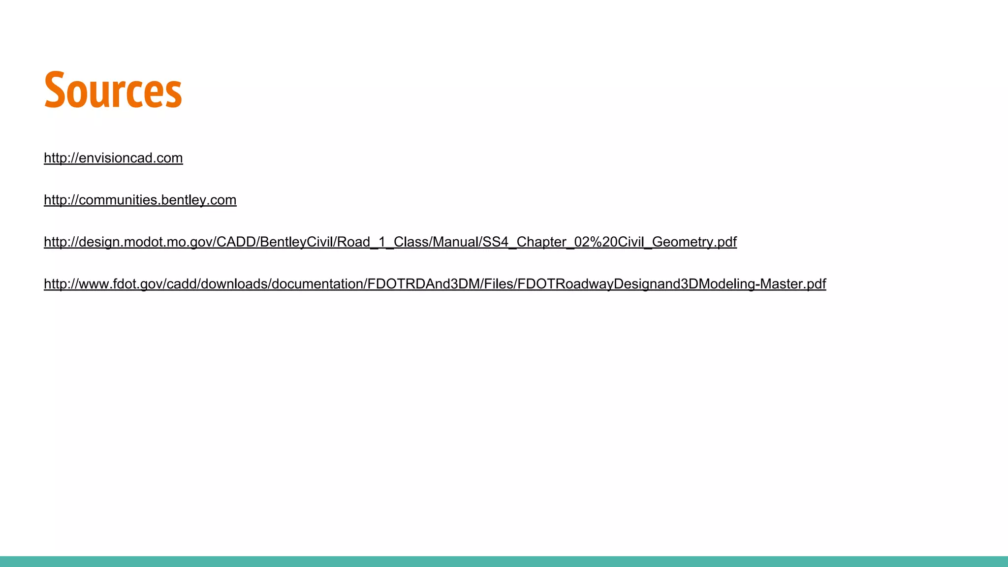 Sources
http://envisioncad.com
http://communities.bentley.com
http://design.modot.mo.gov/CADD/BentleyCivil/Road_1_Class/Manual/SS4_Chapter_02%20Civil_Geometry.pdf
http://www.fdot.gov/cadd/downloads/documentation/FDOTRDAnd3DM/Files/FDOTRoadwayDesignand3DModeling-Master.pdf
 
