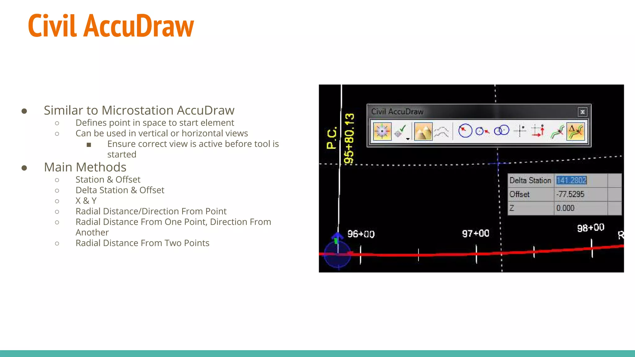 Civil AccuDraw
● Similar to Microstation AccuDraw
○ Defines point in space to start element
○ Can be used in vertical or horizontal views
■ Ensure correct view is active before tool is
started
● Main Methods
○ Station & Offset
○ Delta Station & Offset
○ X & Y
○ Radial Distance/Direction From Point
○ Radial Distance From One Point, Direction From
Another
○ Radial Distance From Two Points
 