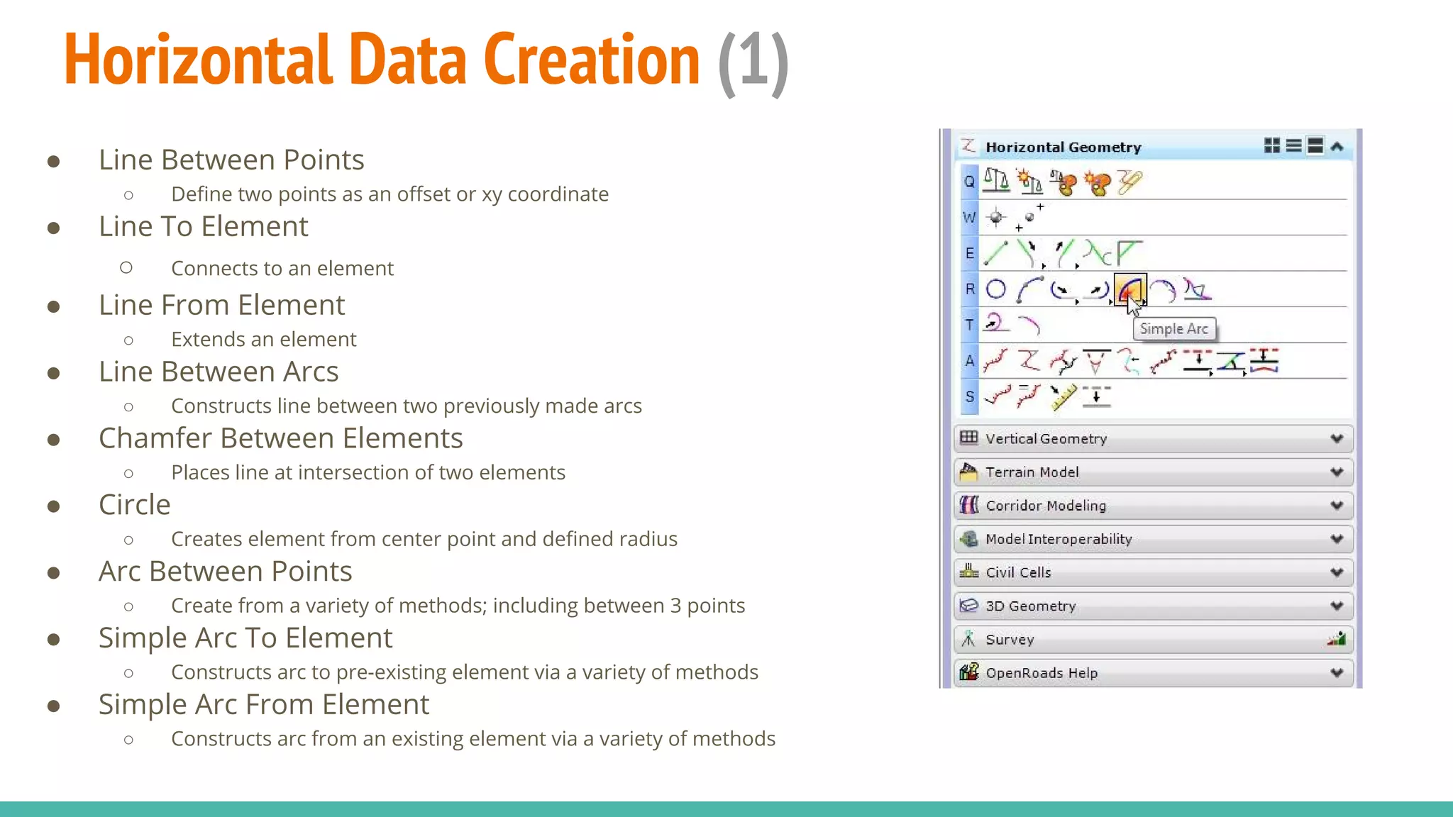 Horizontal Data Creation (1)
● Line Between Points
○ Define two points as an offset or xy coordinate
● Line To Element
○ Connects to an element
● Line From Element
○ Extends an element
● Line Between Arcs
○ Constructs line between two previously made arcs
● Chamfer Between Elements
○ Places line at intersection of two elements
● Circle
○ Creates element from center point and defined radius
● Arc Between Points
○ Create from a variety of methods; including between 3 points
● Simple Arc To Element
○ Constructs arc to pre-existing element via a variety of methods
● Simple Arc From Element
○ Constructs arc from an existing element via a variety of methods
 