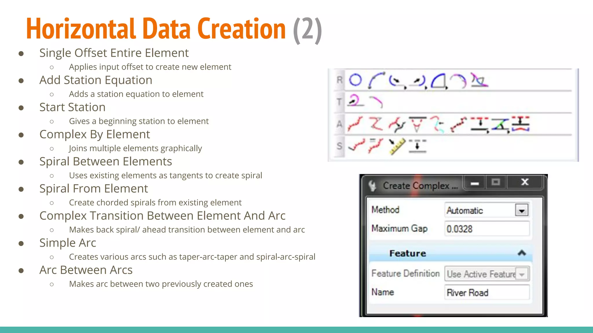 Horizontal Data Creation (2)
● Single Offset Entire Element
○ Applies input offset to create new element
● Add Station Equation
○ Adds a station equation to element
● Start Station
○ Gives a beginning station to element
● Complex By Element
○ Joins multiple elements graphically
● Spiral Between Elements
○ Uses existing elements as tangents to create spiral
● Spiral From Element
○ Create chorded spirals from existing element
● Complex Transition Between Element And Arc
○ Makes back spiral/ ahead transition between element and arc
● Simple Arc
○ Creates various arcs such as taper-arc-taper and spiral-arc-spiral
● Arc Between Arcs
○ Makes arc between two previously created ones
 