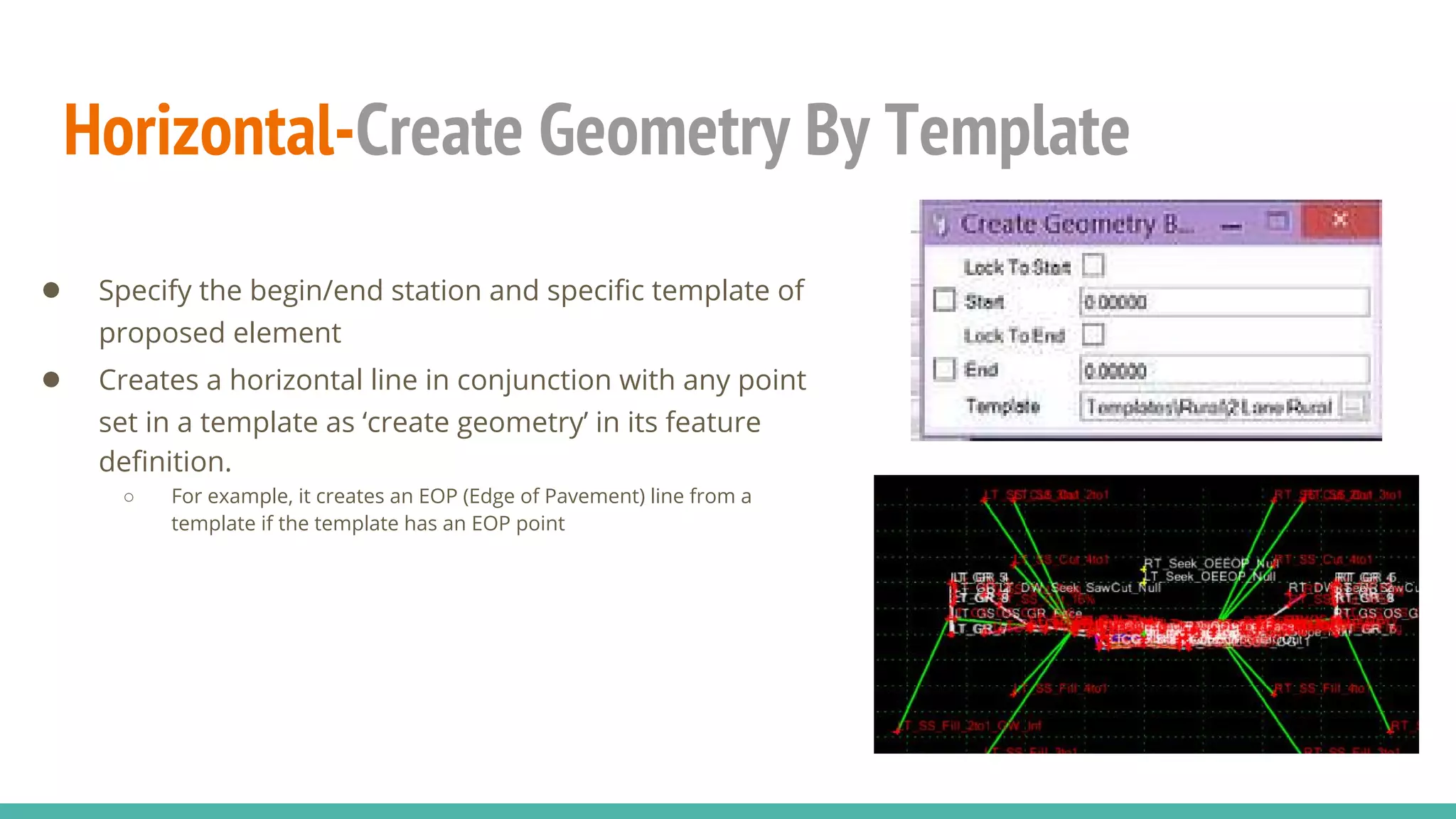 Horizontal-Create Geometry By Template
● Specify the begin/end station and specific template of
proposed element
● Creates a horizontal line in conjunction with any point
set in a template as ‘create geometry’ in its feature
definition.
○ For example, it creates an EOP (Edge of Pavement) line from a
template if the template has an EOP point
 