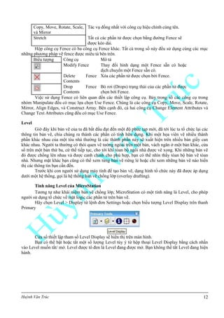Huỳnh Văn Trúc 12
Copy, Move, Rotate, Scale,
và Mirror
Tác vụ đồng nhất với công cụ hiệu chỉnh cùng tên.
Stretch Tất cả các phần tử được chọn bằng đường Fence sẽ
được kéo dài.
Hộp công cụ Fence có ba công cụ Fence khác. Tất cả trong số này đều sử dụng cùng các mục
những phương pháp vẽ fence được miêu tả bên trên.
Biểu tượng Công cụ Mô tả
Modify Fence Thay đổi hình dạng một Fence sẵn có hoặc
dịch chuyển một Fence sẵn có.
Delete Fence
Contents
Xóa các phần tử được chọn bởi Fence.
Drop Fence
Contents
Bỏ rơi (Drops) trạng thái của các phần tử được
chọn bởi Fence.
Việc sử dụng Fence có liên quan đến các thiết lập công cụ. Bảy trong số các công cụ trong
nhóm Manipulate đều có mục lựa chọn Use Fence. Chúng là các công cụ Copy, Move, Scale, Rotate,
Mirror, Align Edges, và Construct Array. Bên cạnh đó, cả hai công cụ Change Element Attributes và
Change Text Attributes cũng đều có mục Use Fence.
Level
Giờ đây khi bản vẽ của ta đã bắt đầu đạt đến một độ phức tạp mới, đã tới lúc ta tổ chức lại các
thông tin bản vẽ, chia chúng ra thành các phần có tính hữu dụng. Khi một họa viên vẽ nhiều thành
phần khác nhau của một tòa nhà thường là các thành phần này sẽ xuất hiện trên nhiều bản giấy can
khác nhau. Người ta thường có thói quen vẽ tường ngòai trên một bản, vách ngăn ở một bản khác, cửa
sổ trên một bản thứ ba, cứ thế tiếp tục, cho tới khi tòan bộ ngôi nhà được vẽ xong. Khi những bản vẽ
đó được chồng lên nhau và được canh chỉnh cho phù hợp, bạn có thể nhìn thấy tòan bộ bản vẽ tòan
nhà. Nhưng mặt khác bạn cũng có thể xem từng bản vẽ riêng lẻ hoặc chỉ xem những bản vẽ nào hiển
thị các thông tin bạn cần đến.
Trước khi con người sử dụng máy tính để tạo bản vẽ, dạng hình tổ chức này đã được áp dụng
dưới một hệ thống, gọi là hệ thống bản vẽ chồng lớp (overlay drafting).
Tính năng Level của MicroStation
Tương tự như khái niệm bản vẽ chồng lớp, MicroStation có một tính năng là Level, cho phép
người sử dụng tổ chức về mặt logic các phần tử trên bản vẽ.
Hãy chọn Level > Display từ lệnh đơn Settings hoặc chọn biểu tượng Level Display trên thanh
Primary
Cửa sổ thiết lập tham số Level Display sẽ hiển thị trên màn hình.
Bạn có thể bật hoặc tắt một số lượng Level tùy ý từ hộp thoại Level Display bằng cách nhấn
vào Level muốn tắt/ mở. Level được tô đen là Level đang được mở. Bạn không thể tắt Level đang hiện
hành.
 