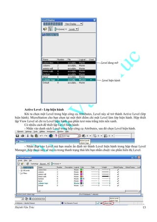 Huỳnh Văn Trúc 13
Active Level - Lớp hiện hành
Khi ta chọn một Level trong hộp công cụ Attributes, Level này sẽ trở thành Active Level (lớp
hiện hành). MicroStation cho bạn chọn tại một thời điểm chỉ một Level làm lớp hiện hành. Hộp thiết
lập View Level sẽ chỉ ra Level hiện hành qua phần text màu trắng trên nền xanh.
Có nhiều cách để thiết lập Level hiện hành:
- Nhấn vào danh sách Level trong hộp công cụ Attributes, sau đó chọn Level hiện hành.
- Nhấn đúp vào Level mà bạn muốn ấn định nó thành Level hiện hành trong hộp thoại Level
Manager, hộp thoại này sẽ mở ra trong thanh trạng thái khi bạn nhấn chuột vào phần hiển thị Level.
 