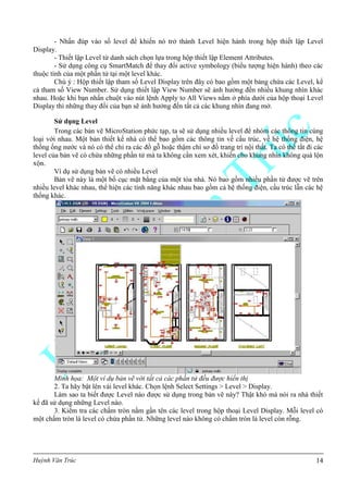Huỳnh Văn Trúc 14
- Nhấn đúp vào số level để khiến nó trở thành Level hiện hành trong hộp thiết lập Level
Display.
- Thiết lập Level từ danh sách chọn lựa trong hộp thiết lập Element Attributes.
- Sử dụng công cụ SmartMatch để thay đổi active symbology (biểu tượng hiện hành) theo các
thuộc tính của một phần tử tại một level khác.
Chú ý : Hộp thiết lập tham số Level Display trên đây có bao gồm một bảng chứa các Level, kể
cả tham số View Number. Sử dụng thiết lập View Number sẽ ảnh hưởng đến nhiều khung nhìn khác
nhau. Hoặc khi bạn nhấn chuột vào nút lệnh Apply to All Views nằm ở phía dưới của hộp thoại Level
Display thì những thay đổi của bạn sẽ ảnh hưởng đến tất cả các khung nhìn đang mở.
Sử dụng Level
Trong các bản vẽ MicroStation phức tạp, ta sẽ sử dụng nhiều level để nhóm các thông tin cùng
loại với nhau. Một bản thiết kế nhà có thể bao gồm các thông tin về cấu trúc, về hệ thống điện, hệ
thống ống nước và nó có thể chỉ ra các đồ gỗ hoặc thậm chí sơ đồ trang trí nội thất. Ta có thể tắt đi các
level của bản vẽ có chứa những phần tử mà ta không cần xem xét, khiến cho khung nhìn không quá lộn
xộn.
Ví dụ sử dụng bản vẽ có nhiều Level
Bản vẽ này là một bố cục mặt bằng của một tòa nhà. Nó bao gồm nhiều phần tử được vẽ trên
nhiều level khác nhau, thể hiện các tính năng khác nhau bao gồm cả hệ thống điện, cấu trúc lẫn các hệ
thống khác.
Minh họa: Một ví dụ bản vẽ với tất cả các phần tử đều được hiển thị
2. Ta hãy bật lên vài level khác. Chọn lệnh Select Settings > Level > Display.
Làm sao ta biết được Level nào được sử dụng trong bản vẽ này? Thật khó mà nói ra nhà thiết
kế đã sử dụng những Level nào.
3. Kiểm tra các chấm tròn nằm gần tên các level trong hộp thoại Level Display. Mỗi level có
một chấm tròn là level có chứa phần tử. Những level nào không có chấm tròn là level còn rỗng.
 
