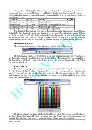 Huỳnh Văn Trúc 16
Thường thì một tổ chức sẽ thiết lập những chuẩn riêng của họ về biểu tượng và thuộc tính để sử
dụng cho các dự án của mình. Một dự án về bản đồ có thể yêu cầu các thông tin địa chính phải được vẽ
trên level có tên là Cadastral, nhưng những thuộc tính của các phần tử này sẽ khác nhau, tùy thuộc vào
lớp thông tin. Ví dụ:
Tên level Color Linestyle Weight
Ranh giới tiểu bang 0 – (đen) 0 (gạch liền nét) 6
Ranh giới tỉnh 0 – (vàng) 7 (gạch dài vừa, gạch dài cỡ trung) 4
Ranh giới thành phố 0 – (đen) 4 (gạch dài, gạch ngắn) 3
Ranh giới khu vực 0 – (đen) 6 (2 gạch ngắn, 1 gạch vừa) 2
Các thuộc tính được qua xác định tham số được thiết lập trước. Ví dụ, trong khoảng thời gian
Active Color được ấn định là red, thì màu sắc của tất cả các phần tử được vẽ ra trong khoảng thời gian
này đều là red (đỏ). Thay đổi thiết lập hiện hành sẽ không ảnh hưởng đến các phần tử đã được vẽ trước
đó. Nhưng mặt khác, bạn có thể thay đổi bất kỳ thuộc tính nào của một phần tử được vẽ trước đây,
chuyển thành giá trị của thuộc tính được thiết lập hiện thời với công cụ Change Element Attributes.
Hộp công cụ Attributes
Hộp công cụ Attributes thường được gắn neo ở phía trên cửa sổ MicroStation.
Hộp công cụ này hiển thị Level hiện hành, số của màu, số của dạng đoạn (line style), số của bề
dày đường (line weight), và một hình ảnh miêu tả kiểu và bề dày đường thẳng. Từ công cụ này bạn có
thể thay đổi level hiện hành và Active Symbology. (Level cũng như mục lựa chọn ByLevel sẽ được
bàn tới trong một bài sau.)
Color – màu sắc
MicroStation cung cấp nhiều màu sắc. Theo mặc định, bạn có thể sử dụng 254 màu khác nhau
cho bản vẽ của mình. Ngòai ra, bạn có thể tạo ra nhiều tổ hợp màu bổ sung cho các màu mặc định này,
tạo nên “bảng màu” tùy biến của riêng bạn. Bạn có thể thay đổi màu sắc trong tập tin thiết kế hiện
hành qua động tác đính kèm một bảng màu khác vào cho nó. Tất cả 254 màu không có tên riêng,
chúng được gán số nhận diện.
Để ấn định Active Color (màu hiện hành) bạn nhấn vào tựa đề được tô màu trong hộp công cụ
Attributes. Bảng màu sẽ mở ra. Hãy dịch con trỏ qua bảng màu, đến với màu mong muốn, sau đó nhấn
chuột để chọn. Màu hiện hành (Active Color) mới sẽ được hiển thị trong hộp Attributes.
 