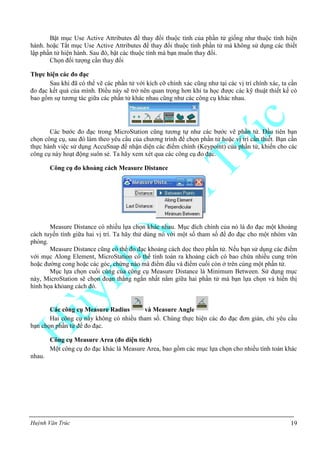 Huỳnh Văn Trúc 19
Bật mục Use Active Attributes để thay đổi thuộc tính của phần tử giống như thuộc tính hiện
hành. hoặc Tắt mục Use Active Attributes để thay đổi thuộc tính phần tử mà không sử dụng các thiết
lập phần tử hiện hành. Sau đó, bật các thuộc tính mà bạn muốn thay đổi.
Chọn đối tượng cần thay đổi
Thực hiện các đo đạc
Sau khi đã có thể vẽ các phần tử với kích cỡ chính xác cũng như tại các vị trí chính xác, ta cần
đo đạc kết quả của mình. Điều này sẽ trở nên quan trọng hơn khi ta học được các kỹ thuật thiết kế có
bao gồm sự tương tác giữa các phần tử khác nhau cũng như các công cụ khác nhau.
Các bước đo đạc trong MicroStation cũng tương tự như các bước vẽ phần tử. Đầu tiên bạn
chọn công cụ, sau đó làm theo yêu cầu của chương trình để chọn phần tử hoặc vị trí cần thiết. Bạn cần
thực hành việc sử dụng AccuSnap để nhận diện các điểm chính (Keypoint) của phần tử, khiến cho các
công cụ này hoạt động suôn sẻ. Ta hãy xem xét qua các công cụ đo đạc.
Công cụ đo khoảng cách Measure Distance
Measure Distance có nhiều lựa chọn khác nhau. Mục đích chính của nó là đo đạc một khoảng
cách tuyến tính giữa hai vị trí. Ta hãy thử dùng nó với một số tham số để đo đạc cho một nhóm văn
phòng.
Measure Distance cũng có thể đo đạc khoảng cách dọc theo phần tử. Nếu bạn sử dụng các điểm
với mục Along Element, MicroStation có thể tính toán ra khoảng cách có bao chứa nhiều cung tròn
hoặc đường cong hoặc các góc, chừng nào mà điểm đầu và điểm cuối còn ở trên cùng một phần tử.
Mục lựa chọn cuối cùng của công cụ Measure Distance là Minimum Between. Sử dụng mục
này, MicroStation sẽ chọn đoạn thẳng ngắn nhất nằm giữa hai phần tử mà bạn lựa chọn và hiển thị
hình họa khỏang cách đó.
Các công cụ Measure Radius và Measure Angle
Hai công cụ này không có nhiều tham số. Chúng thực hiện các đo đạc đơn giản, chỉ yêu cầu
bạn chọn phần tử để đo đạc.
Công cụ Measure Area (đo diện tích)
Một công cụ đo đạc khác là Measure Area, bao gồm các mục lựa chọn cho nhiều tính toán khác
nhau.
 