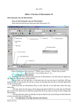 Huỳnh Văn Trúc 2
Năm 2010
Phần 1: Căn bản về Microstation V8
Môi trƣờng làm việc của MicroStation
Xem xét môi trƣờng làm việc của MicroStation
Hình minh hoạ dưới đây giới thiệu giao diện Microstation V8.
Thanh công cụ thuộc tính (Attributes) – Thanh công cụ Primary – Thanh công cụ chuẩn –
Thanh lệnh đơn - Cửa sổ khung nhìn (1 - 8)…..
1. Lệnh đơn của MicroStation
Thanh lệnh đơn được đặt trên cùng trong cửa sổ MicroStation và là một trong các nguồn truy
cập chính cho các tính năng của MicroStation.
Khi bạn nhấn vào một lệnh đơn, có một danh sách các mục lựa chọn sẽ xuất hiện. Mỗi mục
trong lệnh đơn sẽ trực tiếp gọi lên một tác vụ hoặc mở một hộp thoại nơi bạn có thể định nghĩa thêm
cho tác vụ mong muốn.
Thanh lệnh đơn của MicroStation được tổ chức chặt chẽ và các lệnh được nhóm theo từng
nhóm logic.
- Nếu bạn muốn tìm một công cụ để sử dụng trong tập tin thiết kế của mình, hãy tìm đến lệnh
đơn và chọn Tool. Danh sách các lệnh thả xuống liệt kê tất cả các công cụ mà bạn có thể sử dụng trong
MicroStation.
- Nếu bạn phải hiệu chỉnh các thiết lập cho tập tin thiết kế, hãy chọn Settings từ thanh lệnh đơn
rồi nhìn vào danh sách cho Design File.
2. Các hộp thoại và các hộp cảnh báo (Alert Boxes)
 