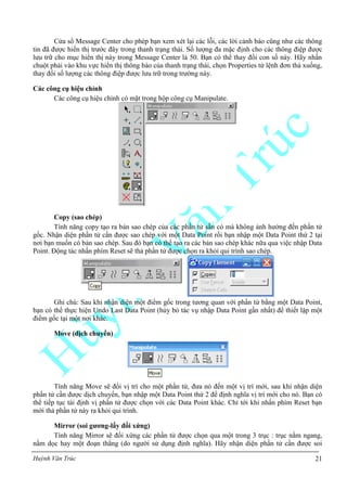Huỳnh Văn Trúc 21
Cửa sổ Message Center cho phép bạn xem xét lại các lỗi, các lời cảnh báo cũng như các thông
tin đã được hiển thị trước đây trong thanh trạng thái. Số lượng đa mặc định cho các thông điệp được
lưu trữ cho mục hiển thị này trong Message Center là 50. Bạn có thể thay đổi con số này. Hãy nhấn
chuột phải vào khu vực hiển thị thông báo của thanh trạng thái, chọn Properties từ lệnh đơn thả xuống,
thay đổi số lượng các thông điệp được lưu trữ trong trường này.
Các công cụ hiệu chỉnh
Các công cụ hiệu chỉnh có mặt trong hộp công cụ Manipulate.
Copy (sao chép)
Tính năng copy tạo ra bản sao chép của các phần tử sẵn có mà không ảnh hưởng đến phần tử
gốc. Nhận diện phần tử cần được sao chép với một Data Point rồi bạn nhập một Data Point thứ 2 tại
nơi bạn muốn có bản sao chép. Sau đó bạn có thể tạo ra các bản sao chép khác nữa qua việc nhập Data
Point. Động tác nhấn phím Reset sẽ thả phần tử được chọn ra khỏi qui trình sao chép.
Ghi chú: Sau khi nhận diện một điểm gốc trong tương quan với phần tử bằng một Data Point,
bạn có thể thực hiện Undo Last Data Point (hủy bỏ tác vụ nhập Data Point gần nhất) để thiết lập một
điểm gốc tại một nơi khác.
Move (dịch chuyển)
Tính năng Move sẽ đổi vị trí cho một phần tử, đưa nó đến một vị trí mới, sau khi nhận diện
phần tử cần được dịch chuyển, bạn nhập một Data Point thứ 2 để định nghĩa vị trí mới cho nó. Bạn có
thể tiếp tục tái định vị phần tử được chọn với các Data Point khác. Chỉ tới khi nhấn phím Reset bạn
mới thả phần tử này ra khỏi qui trình.
Mirror (soi gƣơng-lấy đối xứng)
Tính năng Mirror sẽ đối xứng các phần tử được chọn qua một trong 3 trục : trục nằm ngang,
nằm dọc hay một đoạn thẳng (do người sử dụng định nghĩa). Hãy nhận diện phần tử cần được soi
 
