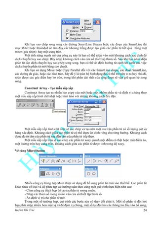 Huỳnh Văn Trúc 24
Khi bạn sao chép song song các đường SmartLine Shapes hoặc các đoạn của SmartLine thì
mục Miter hoặc Rounded sẽ làm đầy các khoảng trống được tạo giữa các phần tử kết quả bằng một
miter (góc nhọn) hay một cung tròn.
Một tính năng mạnh mẽ của công cụ này là bạn có thể nhập vào một khoảng cách xác định để
dịch chuyển hay sao chép: Hãy nhập khoảng cách vào cửa sổ thiết lập tham số. Sau khi bạn nhận diện
phần tử cần dịch chuyển hay sao chép song song, bạn có thể ấn định hướng từ cạnh tới cạnh của việc
dịch chuyển phần tử mới bằng con chuột.
Khi bạn sử dụng Move hoặc Copy Parallel đối với các SmartLine shape, các đoạn SmartLine,
các đường đa giác, hoặc các hình tròn, hãy để ý là toàn bộ hình dạng đó có thể trở nên to ra hay nhỏ đi,
nhận được các góc điền hay bo tròn, trong khi phần dài nhất của từng đoạn sẽ vẫn giữ quan hệ song
song.
Construct Array - Tạo mẫu sắp xếp
Construct Array tạo ra nhiều bản copy của một hoặc một nhóm phần tử và định vị chúng theo
một mẫu sắp xếp hình chữ nhật hoặc hình tròn với những khoảng cách đều đặn.
Một mẫu sắp xếp hình chữ nhật sẽ sao chép và tạo nên một ma trận phần tử có số lượng cột và
hàng xác định. Khoảng cách giữa các phần tử có thể được ấn định riêng cho từng hướng. Khoảng cách
được đo từ tâm của phần tử này đến tâm của phần tử tiếp theo.
Một mẫu sắp xếp tròn sẽ sao chép các phần tử xoay quanh một điểm có thật hoặc một điểm ảo,
một đường tròn hay cung tròn, khoảng cách giữa các phần tử được tính trong độ xoay.
Vẽ cùng MicroStation
Nhiều công cụ trong hộp Main được sử dụng để bổ sung phần tử mới vào thiết kế. Các phần tử
khác nhau về loại và độ phức tạp và thường tuân theo cùng một qui trình thực hiện như sau:
- Chọn công cụ thích hợp để tạo ra phần tử mong muốn.
- Nhập các tham số mong muốn vào cửa sổ thiết lập tham số.
- Ấn định vị trí cho phần tử mới
Trong một số trường hợp, qui trình các bước này có thay đổi chút ít. Một số phần tử đòi hỏi
bạn phải nhập nhiều hơn một vị trí để định vị chúng, một số lại đòi hỏi các thông tin đầu vào bổ sung,
 