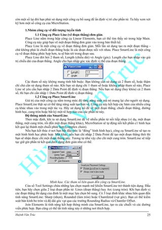 Huỳnh Văn Trúc 25
còn một số lại đòi bạn phải sử dụng một công cụ bổ sung để ấn định vị trí cho phần tử. Ta hãy xem xét
kỹ hơn một số công cụ của MicroStation.
1.Nhóm công cụ vẽ đối tƣợng tuyến tính
1.1 Công cụ Place Line (vẽ đoạn thẳng) đơn giản.
Place Line nằm trong hộp công cụ Linear Elements, bạn có thể tìm thấy nó trong hộp Main.
Công cụ này giúp bạn vẽ một đoạn thẳng đơn giản vào trong bản thiết kế.
Place Line là một công cụ vẽ đoạn thẳng đơn giản. Mỗi lần sử dụng tạo ra một đoạn thẳng -
chứ không phải là chuỗi đoạn thẳng hoặc là các đoạn được nối với nhau. Place SmartLine là một công
cụ vẽ đoạn thẳng phức hợp hơn, ta sẽ bàn tới trong đoạn sau.
Place Line đòi hỏi 2 tham số, Length (chiều dài) và Angle (góc). Length cho bạn nhập vào giá
trị chiều dài của đoạn thẳng. Angle cho bạn nhập góc xác định vị thế của đoạn thẳng.
Các tham số này không mang tính bắt buộc: Bạn không cần sử dụng cả 2 tham số, hoặc thậm
chí chả cần sử dụng tham số nào. Khi bạn sử dụng chỉ 1 tham số hoặc không nhập tham số nào, Place
Line sẽ yêu cầu bạn nhập 2 Data Point để định vị đoạn thẳng. Nếu bạn sử dụng (hay khóa) cả 2 tham
số, thì bạn chỉ cần nhập 1 Data Point để định vị đoạn thẳng.
1.2 Công cụ Place SmartLine
Giá trị của một công cụ nằm trong mức độ tăng năng suất mà nó mang lại cho người sử dụng.
Place SmartLine thật sự có thể tăng năng suất tạo bản vẽ. Công cụ này kết hợp các hàm của nhiều công
cụ khác nhau vào trong một tác vụ. Hãy sử dụng nó để vẽ một đoạn thẳng, chuỗi đoạn thẳng, đường
hình học, cung tròn hoặc bất kỳ một tổ hợp nào của các phần tử này.
Độ thông minh của SmartLine.
Theo mặc định, khi ta sử dụng SmartLine để vẽ nhiều phần tử nối tiếp nhau (ví dụ, một đoạn
thẳng, một cung tròn, rồi đến một đoạn thẳng khác), MicroStation sẽ tự động nối kết phần c1 hình họa
kết quả lại thành một chuỗi phức hợp (complex chain).
Nếu bạn kết thúc ở nơi bạn bắt đầu (tức là “đóng” hình hình học), công cụ SmartLine sẽ tạo ra
một hình hình học phức hợp. Mặt khác, nếu bạn chỉ nhập 2 Data Point để tạo một đoạn thẳng thôi thì
bạn sẽ nhận được chỉ một đoạn thẳng này. Tương tự như vậy cho chỉ một cung tròn. SmartLine sẽ tiếp
tục giữ gìn phần tử kết quả dưới dạng đơn giản như có thể.
Minh họa: Các tham số liên quan đến công cụ SmartLine.
Cửa sổ Tool Settings chứa những lựa chọn mạnh mẽ khiến SmartLine trở thành tiện dụng. Đầu
tiên, bạn hãy chọn giữa 2 loại đoạn phần tử: Lines (đoạn thẳng) hay Arc (cung tròn). Khi bạn định vị
các đoạn thẳng thì dạng của đỉnh là một mục lựa chọn bổ sung. Có 3 loại đỉnh khác nhau liên quan đến
tính năng SmartLine: Sharp (nhọn), Rounded (làm tròn) hoặc Chamfered (vạt góc). Bạn có thể kiểm
soát bán kính bo tròn và độ dài góc vạt qua các trường Rounding Radius và Chamfer Offset.
Join Elements là tính năng kết hợp thông minh của SmartLine, tạo ra các chuỗi và các đường
viền phức hợp. Bạn cũng có thể tắt tính năng này ở những nơi thích hợp.
 