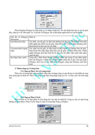 Huỳnh Văn Trúc 28
Place Regular Polygon là một công cụ vẽ shape mạnh mẽ. Nó cho phép bạn tạo ra các đa giác
đều, chứa từ 3 tới 100 cạnh. Có 3 chế độ vẽ Polygon, tất cả đều định nghĩa kích cỡ của Polygon.
Chế độ vẽ Polygon
Placement
Miêu tả
Inscribed (nội tiếp) Các đỉnh của đa giác sẽ nằm trên đường tròn đa giác. Data Point thứ nhất
định nghĩa tâm điểm của đa giác, Data Point thứ 2 định nghĩa khoảng cách
bán kính kể từ tâm cho tới các đỉnh.
Circumscribed (ngoại
tiếp)
Các cạnh của đa giác sẽ tiếp tuyến từ phía ngoài với đường tròn đa giác.
Data Point thứ nhất nhận diện tâm của đa giác và Data Point thứ 2 định
nghĩa khoảng cách bán kính kể từ tâm cho tới điểm tiếp tuyến nằm giữa
cạnh đa giác.
By Edge (theo cạnh) Cũng cần 2 Data Point nhưng chẳng có điểm nào trong số này định nghĩa
tâm của Polygon. 2 điểm này sẽ định nghĩa chiều dài và góc của một cạnh
Polygon, làm căn cứ xác định tâm Polygon cũng như khoảng cách bán
kính.
3. Nhóm công cụ vẽ cung tròn
3.1 Công cụ Place Arc (vẽ cung tròn)
Place Arc có trong hộp công cụ Main. Bạn hãy sử dụng công cụ này để tạo ra một phần tử cung
tròn trong tập tin thiết kế. Place Arc cũng xuất hiện trong hộp công cụ Arc. Ta hãy xem xét tính năng
này.
3.2 Công cụ Place Circle
Place Circle sẽ vẽ một phần tử tròn đóng kín vào tập tin thiết kế. Công cụ này có mặt trong
khung công cụ Main. Place Circle cũng có mặt cả trong hộp công cụ Ellipses.
 