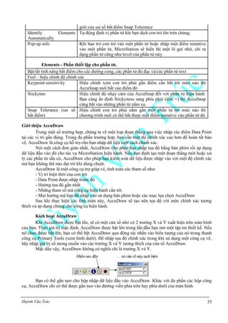 Huỳnh Văn Trúc 33
giới của sai số bắt điểm Snap Tolerance
Identify Elements
Automatically
Tự động định vị phần tử khi bạn dịch con trỏ lên trên chúng.
Pop-up info Khi bạn trỏ con trỏ vào một phần tử hoặc nhập một điểm tentative
vào một phần tử, MicroStation sẽ hiển thị một lô gợi nhớ, chỉ ra
dạng phần tử cũng như level của phần tử này.
Elements - Phần thiết lập cho phần tử.
Bật/tắt tính năng bắt điểm cho các đường cong, các phần tử đo đạc và/các phần tử text
Feel – hiệu chỉnh độ chính xác
Keypoint sensitivity Hiệu chỉnh xem con trỏ phải gần điểm cần bắt tới mức nào thì
AccuSnap mới bắt vào điểm đó
Stickynes Hiệu chỉnh độ nhạy cảm của AccuSnap đối với phần tử hiện hành.
Bạn càng ấn định Stickyness sang phía phải (dấu +) thì AccuSnap
càng bắt vào những phần tử nằm xa.
Snap Tolerance (sai số
bắt điểm)
Hiệu chỉnh con trỏ phải nằm gần một phần tử tới mức nào thì
chương trình mới có thể bắt được một điểm tentative vào phần tử đó
Giới thiệu AccuDraw
Trong một số trường hợp, chúng ta vẽ một loạt đoạn thẳng qua việc nhập các điểm Data Point
tại các vị trí gần đúng. Trong đa phần trường hợp, bạn cần một độ chính xác cao hơn để hoàn tất bản
vẽ. AccuDraw là công cụ hỗ trợ cho bạn nhập dữ liệu một cách chính xác.
Nói một cách đơn giản nhất, AccuDraw cho phép bạn nhập tọa độ bằng bàn phím rồi áp dụng
dữ liệu đầu vào đó cho tác vụ MicroStation hiện hành. Nếu bạn định tạo một đoạn thẳng mới hoặc xử
lý các phần tử sẵn có, AccuDraw cho phép bạn kiểm soát dữ liệu được nhập vào với một độ chính xác
mà bạn không thể nào đạt tới khi dùng chuột.
AccuDraw là một công cụ trợ giúp vẽ, tính toán các tham số như:
- Vị trí hiện thời của con trỏ
- Data Point được nhập trước đó
- Hướng tọa độ gần nhất
- Những tham số mà công cụ hiện hành cần tới.
- Mọi hướng mà bạn đã nhập vào sử dụng bàn phím hoặc các mục lựa chọn AccuDraw
Sau khi thực hiện các tính toán này, AccuDraw sẽ tạo nên tọa độ với mức chính xác tương
thích và áp dụng chúng cho công cụ hiện hành.
Kích hoạt AccuDraw
Khi AccuDraw được bật lên, sẽ có một cửa sổ nhỏ có 2 trường X và Y xuất hiện trên màn hình
của bạn. Theo giá trị mặc định, AccuDraw được bật lên trong lần đầu bạn mở một tập tin thiết kế. Nếu
nó chưa được bật lên, bạn có thể bật AccuDraw qua động tác nhấn vào biểu tượng của nó trong thanh
công cụ Primary Tools (xem hình dưới). Để nhập tọa độ chính xác trong khi sử dụng một công cụ vẽ,
hãy nhập giá trị số mong muốn vào các trường X và Y tương thích của cửa sổ AccuDraw.
Mặc dầu vậy, AccuDraw không có nghĩa chỉ là trường X và Y.
Bạn có thể gắn neo cho hộp nhập dữ liệu đầu vào AccuDraw. Khác với đa phần các hộp công
cụ, AccuDraw chỉ có thể được gắn neo vào đường viền phía trên hay phía dưới của màn hình.
 