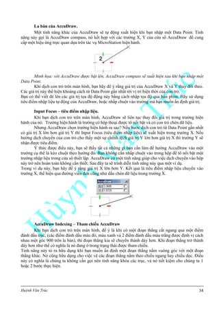 Huỳnh Văn Trúc 34
La bàn của AccuDraw.
Một tính năng khác của AccuDraw sẽ tự động xuất hiện khi bạn nhập một Data Point. Tính
năng này gọi là AccuDraw compass, nó kết hợp với các trường X, Y của cửa sổ AccuDraw để cung
cấp một hiệu ứng trực quan dựa trên tác vụ MicroStation hiện hành.
Minh họa: với AccuDraw được bật lên, AccuDraw compass sẽ xuất hiện sau khi bạn nhập một
Data Point.
Khi dịch con trỏ trên màn hình, bạn hãy để ý rằng giá trị của AccuDraw X và Y thay đổi theo.
Các giá trị này thể hiện khoảng cách từ Data Point gần nhất tới vị trí hiện thời của con trỏ.
Bạn có thể viết đè lên các giá trị tọa độ động này bằng cách nhập tọa độ qua bàn phím. Hãy sử dụng
tiêu điểm nhập liệu tự động của AccuDraw, hoặc nhấp chuột vào trường mà bạn muốn ấn định giá trị.
Input Focus – tiêu điểm nhập liệu.
Khi bạn dịch con trỏ trên màn hình, AccuDraw sẽ liên tục thay đổi giá trị trong trường hiện
hành của nó. Trường hiện hành là trường có hộp thoại được tô nổi bật và có con trỏ chèn dữ liệu.
Nhưng AccuDraw chọn trường hiện hành ra sao? Nếu bước dịch con trỏ từ Data Point gần nhất
có giá trị X lớn hơn giá trị Y thì Input Focus (tiêu điểm nhập liệu) sẽ xuất hiện trong trường X. Nếu
hướng dịch chuyển của con trỏ cho thấy một sự chênh lệch giá trị Y lớn hơn giá trị X thì trường Y sẽ
nhận được tiêu điểm.
Ý thức được điều này, bạn sẽ thấy tất cả những gì bạn cần làm để hướng AccuDraw vào một
trường cụ thể là kéo chuột theo hướng đó. Bạn không cần nhấp chuột vào trong hộp để tô nổi bật một
trường nhập liệu trong cửa sổ thiết lập. AccuDraw có một tính năng giúp cho việc dịch chuyển vào hộp
này trở nên hoàn toàn không cần thiết. Sau đây ta sẽ trình diễn tính năng này qua một ví dụ.
Trong ví dụ này, bạn hãy để ý rằng giá trị X lớn hơn Y. Kết quả là tiêu điểm nhập liệu chuyển vào
trường X, thể hiện qua đường viền đen cũng như dấu chèn dữ liệu trong trường X.
AccuDraw Indexing – Tham chiếu AccuDraw
Khi bạn dịch con trỏ trên màn hình, để ý là khi có một đoạn thẳng cắt ngang qua một điểm
đánh dấu trục, (các điểm đánh dấu màu đỏ, màu xanh và 2 điểm đánh dấu màu trắng được định vị cách
nhau một góc 900 trên la bàn), thì đoạn thẳng kia sẽ chuyển thành dày hơn. Khi đoạn thẳng trở thành
dày hơn như thế có nghĩa là nó đang ở trong trạng thái được tham chiếu.
Tính năng này tỏ ra hữu dụng khi bạn muốn ấn định một đoạn thẳng nằm vuông góc với một đoạn
thẳng khác. Nó cũng hữu dụng cho việc vẽ các đoạn thẳng nằm theo chiều ngang hay chiều dọc. Điều
này có nghĩa là chúng ta không cần gọi nên tính năng khóa các trục, và nó tiết kiệm cho chúng ta 1
hoặc 2 bước thực hiện.
 