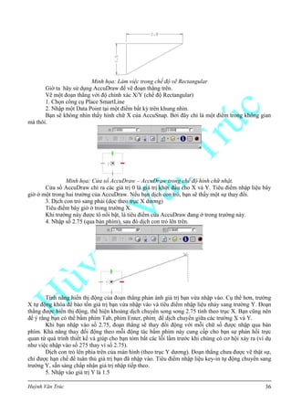 Huỳnh Văn Trúc 36
Minh họa: Làm việc trong chế độ vẽ Rectangular
Giờ ta hãy sử dụng AccuDraw để vẽ đoạn thẳng trên.
Vẽ một đoạn thẳng với độ chính xác X/Y (chế độ Rectangular)
1. Chọn công cụ Place SmartLine
2. Nhập một Data Point tại một điểm bất kỳ trên khung nhìn.
Bạn sẽ không nhìn thấy hình chữ X của AccuSnap. Bởi đây chỉ là một điểm trong không gian
mà thôi.
Minh họa: Cửa sổ AccuDraw – AccuDraw trong chế độ hình chữ nhật.
Cửa sổ AccuDraw chỉ ra các giá trị 0 là giá trị khởi đầu cho X và Y. Tiêu điểm nhập liệu bây
giờ ở một trong hai trường của AccuDraw. Nếu bạn dịch con trỏ, bạn sẽ thấy một sự thay đổi.
3. Dịch con trỏ sang phải (dọc theo trục X dương)
Tiêu điểm bây giờ ở trong trường X.
Khi trường này được tô nổi bật, là tiêu điểm của AccuDraw đang ở trong trường này.
4. Nhập số 2.75 (qua bàn phím), sau đó dịch con trỏ lên trên.
Tính năng hiển thị động của đoạn thẳng phản ánh giá trị bạn vừa nhập vào. Cụ thể hơn, trường
X tự động khóa để bảo tồn giá trị bạn vừa nhập vào và tiêu điểm nhập liệu nhảy sang trường Y. Đoạn
thẳng được hiển thị động, thể hiện khoảng dịch chuyển song song 2.75 tính theo trục X. Bạn cũng nên
Khi bạn nhập vào số 2.75, đoạn thẳng sẽ thay đổi động với mỗi chữ số được nhập qua bàn
phím. Khả năng thay đổi động theo mỗi động tác bấm phím này cung cấp cho bạn sự phản hồi trực
quan từ quá trình thiết kế và giúp cho bạn tóm bắt các lỗi lầm trước khi chúng có cơ hội xảy ra (ví dụ
như việc nhập vào số 275 thay vì số 2.75).
Dịch con trỏ lên phía trên của màn hình (theo trục Y dương). Đoạn thẳng chưa được vẽ thật sự,
chỉ được hạn chế để tuân thủ giá trị bạn đã nhập vào. Tiêu điểm nhập liệu key-in tự động chuyển sang
trường Y, sẵn sàng chấp nhận giá trị nhập tiếp theo.
5. Nhập vào giá trị Y là 1.5
 