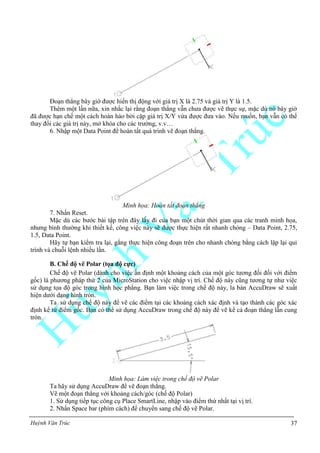 Huỳnh Văn Trúc 37
Đoạn thẳng bây giờ được hiển thị động với giá trị X là 2.75 và giá trị Y là 1.5.
Thêm một lần nữa, xin nhắc lại rằng đoạn thẳng vẫn chưa được vẽ thực sự, mặc dù nó bây giờ
đã được hạn chế một cách hoàn hảo bởi cặp giá trị X/Y vừa được đưa vào. Nếu muốn, bạn vẫn có thể
thay đổi các giá trị này, mở khóa cho các trường, v.v…
6. Nhập một Data Point để hoàn tất quá trình vẽ đoạn thẳng.
Minh họa: Hoàn tất đoạn thẳng
7. Nhấn Reset.
Mặc dù các bước bài tập trên đây lấy đi của bạn một chút thời gian qua các tranh minh họa,
nhưng bình thường khi thiết kế, công việc này sẽ được thực hiện rất nhanh chóng – Data Point, 2.75,
1.5, Data Point.
Hãy tự bạn kiểm tra lại, gắng thực hiện công đoạn trên cho nhanh chóng bằng cách lặp lại qui
trình và chuỗi lệnh nhiều lần.
B. Chế độ vẽ Polar (tọa độ cực)
Chế độ vẽ Polar (dành cho việc ấn định một khoảng cách của một góc tương đối đối với điểm
gốc) là phương pháp thứ 2 của MicroStation cho việc nhập vị trí. Chế độ này cũng tương tự như việc
sử dụng tọa độ góc trong hình học phẳng. Bạn làm việc trong chế độ này, la bàn AccuDraw sẽ xuất
hiện dưới dạng hình tròn.
Ta sử dụng chế độ này để vẽ các điểm tại các khoảng cách xác định và tạo thành các góc xác
định kể từ điểm gốc. Bạn có thể sử dụng AccuDraw trong chế độ này để vẽ kể cả đoạn thẳng lẫn cung
tròn.
Minh họa: Làm việc trong chế độ vẽ Polar
Ta hãy sử dụng AccuDraw để vẽ đoạn thẳng.
Vẽ một đoạn thẳng với khoảng cách/góc (chế độ Polar)
1. Sử dụng tiếp tục công cụ Place SmartLine, nhập vào điểm thứ nhất tại vị trí.
2. Nhấn Space bar (phím cách) để chuyển sang chế độ vẽ Polar.
 