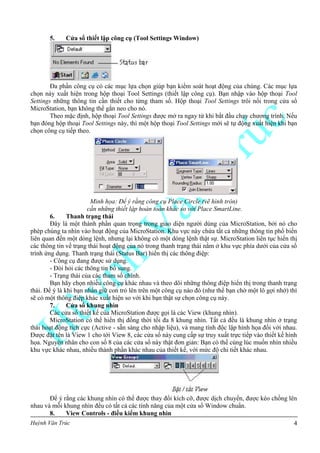 Huỳnh Văn Trúc 4
5. Cửa sổ thiết lập công cụ (Tool Settings Window)
Đa phần công cụ có các mục lựa chọn giúp bạn kiểm soát hoạt động của chúng. Các mục lựa
chọn này xuất hiện trong hộp thoại Tool Settings (thiết lập công cụ). Bạn nhập vào hộp thoại Tool
Settings những thông tin cần thiết cho từng tham số. Hộp thoại Tool Settings trôi nổi trong cửa sổ
MicroStation, bạn không thể gắn neo cho nó.
Theo mặc định, hộp thoại Tool Settings được mở ra ngay từ khi bắt đầu chạy chương trình. Nếu
bạn đóng hộp thoại Tool Settings này, thì một hộp thoại Tool Settings mới sẽ tự động xuất hiện khi bạn
chọn công cụ tiếp theo.
Minh họa: Để ý rằng công cụ Place Circle (vẽ hình tròn)
cần những thiết lập hoàn toàn khác so với Place SmartLine.
6. Thanh trạng thái
Đây là một thành phần quan trọng trong giao diện người dùng của MicroStation, bởi nó cho
phép chúng ta nhìn vào hoạt động của MicroStation. Khu vực này chứa tất cả những thông tin phổ biến
liên quan đến một dòng lệnh, nhưng lại không có một dòng lệnh thật sự. MicroStation liên tục hiển thị
các thông tin về trạng thái hoạt động của nó trong thanh trạng thái nằm ở khu vực phía dưới của cửa sổ
trình ứng dụng. Thanh trạng thái (Status Bar) hiển thị các thông điệp:
- Công cụ đang được sử dụng.
- Đòi hỏi các thông tin bổ sung.
- Trạng thái của các tham số chính.
Bạn hãy chọn nhiều công cụ khác nhau và theo dõi những thông điệp hiển thị trong thanh trạng
thái. Để ý là khi bạn nhấn giữ con trỏ lên trên một công cụ nào đó (như thể bạn chờ một lô gợi nhớ) thì
sẽ có một thông điệp khác xuất hiện so với khi bạn thật sự chọn công cụ này.
7. Cửa sổ khung nhìn
Các cửa sổ thiết kế của MicroStation được gọi là các View (khung nhìn).
MicroStation có thể hiển thị đồng thời tối đa 8 khung nhìn. Tất cả đều là khung nhìn ở trạng
thái hoạt động tích cực (Active - sẵn sàng cho nhập liệu), và mang tính độc lập hình họa đối với nhau.
Được đặt tên là View 1 cho tới View 8, các cửa sổ này cung cấp sự truy xuất trực tiếp vào thiết kế hình
họa. Nguyên nhân cho con số 8 của các cửa sổ này thật đơn giản: Bạn có thể cùng lúc muốn nhìn nhiều
khu vực khác nhau, nhiều thành phần khác nhau của thiết kế, với mức độ chi tiết khác nhau.
Để ý rằng các khung nhìn có thể được thay đổi kích cỡ, được dịch chuyển, được kéo chồng lên
nhau và mỗi khung nhìn đều có tất cả các tính năng của một cửa sổ Window chuẩn.
8. View Controls - điều kiểm khung nhìn
 