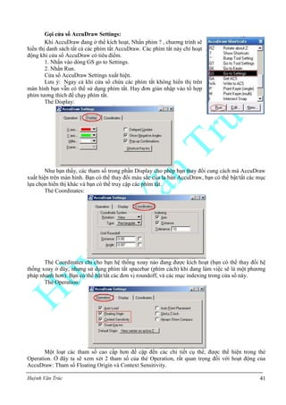 Huỳnh Văn Trúc 41
Gọi cửa sổ AccuDraw Settings:
Khi AccuDraw đang ở thể kích hoạt, Nhấn phím ? , chương trình sẽ
hiển thị danh sách tất cả các phím tắt AccuDraw. Các phím tắt này chỉ hoạt
động khi cửa sổ AccuDraw có tiêu điểm.
1. Nhấn vào dòng GS go to Settings.
2. Nhấn Run.
Cửa sổ AccuDraw Settings xuất hiện.
Lưu ý: Ngay cả khi cửa sổ chứa các phím tắt không hiển thị trên
màn hình bạn vẫn có thể sử dụng phím tắt. Hay đơn giản nhập vào tổ hợp
phím tương thích để chạy phím tắt.
Thẻ Display:
Như bạn thấy, các tham số trong phần Display cho phép bạn thay đổi cung cách mà AccuDraw
xuất hiện trên màn hình. Bạn có thể thay đổi màu sắc của la bàn AccuDraw, bạn có thể bật/tắt các mục
lựa chọn hiển thị khác và bạn có thể truy cập các phím tắt.
Thẻ Coordinates:
Thẻ Coordinates chỉ cho bạn hệ thống xoay nào đang được kích hoạt (bạn có thể thay đổi hệ
thống xoay ở đây, nhưng sử dụng phím tắt spacebar (phím cách) khi đang làm việc sẽ là một phương
pháp nhanh hơn). Bạn có thể bật/tắt các đơn vị roundoff, và các mục indexing trong cửa sổ này.
Thẻ Operation:
Một loạt các tham số cao cấp hơn đề cập đến các chi tiết cụ thể, được thể hiện trong thẻ
Operation. Ở đây ta sẽ xem xét 2 tham số của thẻ Operation, rất quan trọng đối với hoạt động của
AccuDraw: Tham số Floating Origin và Context Sensitivity.
 