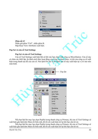 Huỳnh Văn Trúc 44
Phím tắt #2
Nhấn giữ phím "Ctrl" , nhấn phím B.
Hộp thoại View Attributes xuất hiện.
Pop Set và cửa sổ Tool Settings
Pop Set và cửa sổ Tool Settings
Cửa sổ Tool Settings xuất hiện bất cứ khi nào bạn chọn một công cụ MicroStation. Cửa sổ này
có chứa các thiết lập, ấn định cách thức hoạt động của công cụ được chọn, và tên của công cụ sẽ xuất
hiện trong thanh tựa đề của cửa sổ. Nút lệnh Pot Set sẽ ấn định cửa sổ này xuất hiện tại vị trí nào trên
màn hình.
Nếu bạn bật lên mục lựa chọn PopSet trong thanh công cụ Primary, thì cửa sổ Tool Settings sẽ
xuất hiện gần lệnh đơn Main rồi biến mất, để rồi chỉ xuất hiện trở lại khi bạn cần tới nó.
Nếu bạn bật lên mục lựa chọn PopSet trong thanh công cụ Primary, thì cửa sổ Tool Settings sẽ
xuất hiện gần lệnh đơn Main rồi biến mất, để rồi chỉ xuất hiện trở lại khi bạn cần tới nó.
 