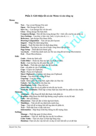 Huỳnh Văn Trúc 45
Phần 2: Giới thiệu tất cả các Menu và các công cụ
Menus
File:
New – Tạo và mở Design File mới
Open – Mở Design File đã có.
Save As... - Lưu design file với tên mới.
Close - Đóng design file hiện thời.
Compress Design - Nén dữ liệu trong design file / vĩnh viễn xóa bỏ các phần tử
Save Settings – Lưu đơn vị làm việc, lưới, vị tyris cửa sổ, v.v. -.
Reference - gán design files tham chiếu.
Drawing Composition – Tiện ích tạo plot layouts
Import – Nhập file định dạng khác.
Export – Xuất file hiện thời tới định dạng khác.
Print/Plot – Tạo bản in của cửa sổ hoặc vùng fence design file.
Page Setup – Thiết đặt kích thước giấy.
1,2,3,4,etc. – Trình bày danh sách các file sau cùng đã mở trong Microstation.
Exit – Thoát MicroStation.
Edit:
Undo – Hoàn tác lệnh cuối.
Undo Other – Hoàn tác thao tác bỡi các tham số khác.
Redo – Làm lại thao tác đã undo lần cuối.
Set Mark – Thiết đặt một đánh dấu để hoàn tác.
Cut – cắt phần tử vào Clipboard.
Copy - Copies từ Clipboard.
Paste - Pastes từ Clipboard.
Show Clipboard – trình bày nội dung của Clipboard.
Group – Tạo nhóm đối tượng đồ họa.
Ungroup – Loại bỏ nhóm.
Lock - Khóa phần tử riêng biệt, ngăn chặn các thao tác
Unlock - Mở các phần tử cho thao tác.
Find/Replace Text – Thay thế text.
Select All – chọn tất cả các phần tử trên tất các levels.
Select By Attributes -Thiết lập và thực hiện lựa chọn bỡi lọc phần tử tiêu chuẩn
Element:
Attributes – Hộp thoại để thiết đặt thuộc tính phần tử.
B-splines -Hộp thoại cho thiết lập đường cong b-spline và các bề mặt
Cells – Mở cell library.
Dimensions –Tiện ích đặt và biên tập kích thước.
Multilines – Tiện ích để xác định kiểu multi-line.
Tags – Tiện ích để sử dụng liên kết tag data tới phần tử.
Text – Thiết đặt Font và đặc tính text.
Information – Hộp thoại trình bày thông tin đối tượng chọn.
Settings:
Manage – Thiết lập quản lý/chọn nhóm.
AccuDraw – Tiện ích thiết lập cho tọa độ AccuDraw.
Color Table – Tiện ích chọn và biên tập bảng màu.
Database -Tiện ích cho việc kết nối và duy trì mối liên kết cơ sở dữ liệu
 