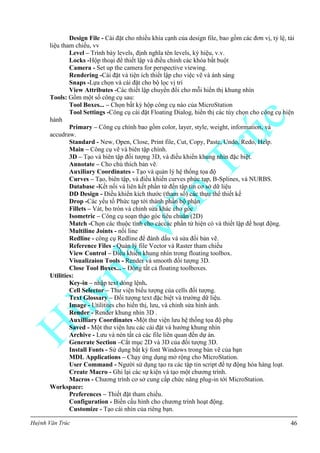 Huỳnh Văn Trúc 46
Design File - Cài đặt cho nhiều khía cạnh của design file, bao gồm các đơn vị, tỷ lệ, tài
liệu tham chiếu, vv
Level – Trình bày levels, định nghĩa tên levels, ký hiệu, v.v.
Locks -Hộp thoại để thiết lập và điều chỉnh các khóa bắt buột
Camera - Set up the camera for perspective viewing.
Rendering -Cài đặt và tiện ích thiết lập cho việc vẽ và ánh sáng
Snaps -Lựa chọn và cài đặt cho bộ lọc vị trí
View Attributes -Các thiết lập chuyển đổi cho mỗi hiển thị khung nhìn
Tools: Gồm một số công cụ sau:
Tool Boxes... – Chọn bất kỳ hộp công cụ nào của MicroStation
Tool Settings -Công cụ cài đặt Floating Dialog, hiển thị các tùy chọn cho công cụ hiện
hành
Primary – Công cụ chính bao gồm color, layer, style, weight, information, và
accudraw.
Standard - New, Open, Close, Print file, Cut, Copy, Paste, Undo, Redo, Help.
Main – Công cụ vẽ và biên tập chính.
3D – Tạo và biên tập đối tượng 3D, và điều khiển khung nhìn đặc biệt.
Annotate – Cho chú thích bản vẽ.
Auxiliary Coordinates - Tạo và quản lý hệ thống tọa độ
Curves – Tạo, biên tập, và điều khiển curves phức tạp, B-Splines, và NURBS.
Database -Kết nối và liên kết phần tử đến tập tin cơ sở dữ liệu
DD Design - Điều khiển kích thước (tham số) các thực thể thiết kế
Drop -Các yếu tố Phức tạp tới thành phần bộ phận
Fillets – Vát, bo tròn và chỉnh sửa khác cho góc
Isometric – Công cụ soạn thảo góc tiêu chuẩn (2D)
Match -Chọn các thuộc tính cho cáccác phần tử hiện có và thiết lập để hoạt động.
Multiline Joints - nối line
Redline - công cụ Redline để đánh dấu và sửa đổi bản vẽ.
Reference Files - Quản lý file Vector và Raster tham chiếu
View Control – Điều khiển khung nhìn trong floating toolbox.
Visualizaion Tools - Render và smooth đối tượng 3D.
Close Tool Boxes... – Đóng tất cả floating toolboxes.
Utilities:
Key-in – nhập text dòng lệnh.
Cell Selector – Thư viện biểu tượng của cells đối tượng.
Text Glossary – Đối tượng text đặc biệt và trường dữ liệu.
Image - Utilitites cho hiển thị, lưu, và chỉnh sửa hình ảnh.
Render - Render khung nhìn 3D .
Auxilliary Coordinates -Một thư viện lưu hệ thống tọa độ phụ
Saved - Một thư viện lưu các cài đặt và hướng khung nhìn
Archive - Lưu và nén tất cả các file liên quan đến dự án.
Generate Section –Cắt mục 2D và 3D của đối tượng 3D.
Install Fonts - Sử dụng bất kỳ font Windows trong bản vẽ của bạn
MDL Applications – Chạy ứng dụng mở rộng cho MicroStation.
User Command - Người sử dụng tạo ra các tập tin script để tự động hóa hàng loạt.
Create Macro - Ghi lại các sự kiện và tạo một chương trình.
Macros - Chương trình cơ sở cung cấp chức năng plug-in tới MicroStation.
Workspace:
Preferences – Thiết đặt tham chiếu.
Configuration - Biến cấu hình cho chương trình hoạt động.
Customize - Tạo cái nhìn của riêng bạn.
 