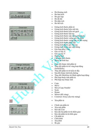 Huỳnh Văn Trúc 49
 Đo khoảng cách
 Đo bán kích
 Đo góc kẹp
 Đo độ dài
 Đo diện tích
 Đo thể tích
 Gióng kích thước phần tử
 Gióng kích thước kiểu mũi tên
 Gióng kích thước kiểu nét gạch
 Gióng kích thước liên tục
 Gióng kích thước xếp chồng (Stacked)
 Gióng kích thước vuông góc tới điểm
 Gióng kích thước vuông góc tới đối tượng
 Gióng kích thước phối hợp
 Gióng kích thước góc liên tục
 Gióng kích thước góc xếp chồng
 Góc kẹp giữa 2 line
 Góc so trục X
 Góc so trục Y
 Đường kính
 Cập nhật kích thước
 Dung sai hình học
 Thay đổi thuộc tính phần tử
 Thay đổi phần tử tới vùng hoạt động
(Solid/Hole)
 Thay đổi phần tử tới kiểu tô đầy
 Sửa đổi thuộc tính kiểu đường
 Thay đổi Multiline tới Định nghĩa hoạt động
 Phù hợp thuộc tính phần tử
 Phù hợp mọi thuộc tính
 Copy
 Move
 Move/Copy Parallel
 Scale
 Rotate
 Mirror (đối xứng)
 Construct Array (cấu trúc mảng)
 Xóa phần tử
 Chỉnh sửa phần tử
 Xóa một phần
 Kéo dài Line
 Kéo dài hai phần tử tới điểm giao
 Kéo dài phần tử tới điển giao
 Cắt phần tử
 Chèn đỉnh
 Xóa đỉnh
 Bo góc
 