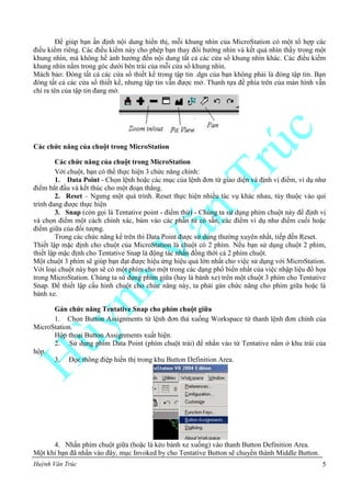 Huỳnh Văn Trúc 5
Để giúp bạn ấn định nội dung hiển thị, mỗi khung nhìn của MicroStation có một tổ hợp các
điều kiểm riêng. Các điều kiểm này cho phép bạn thay đổi hướng nhìn và kết quả nhìn thấy trong một
khung nhìn, mà không hề ảnh hưởng đến nội dung tất cả các cửa sổ khung nhìn khác. Các điều kiểm
khung nhìn nằm trong góc dưới bên trái của mỗi cửa sổ khung nhìn.
Mách bảo: Đóng tất cả các cửa sổ thiết kế trong tập tin .dgn của bạn không phải là đóng tập tin. Bạn
đóng tất cả các cửa sổ thiết kế, nhưng tập tin vẫn được mở. Thanh tựa đề phía trên của màn hình vẫn
chỉ ra tên của tập tin đang mở.
Các chức năng của chuột trong MicroStation
Các chức năng của chuột trong MicroStation
Với chuột, bạn có thể thực hiện 3 chức năng chính:
1. Data Point - Chọn lệnh hoặc các mục của lệnh đơn từ giao diện và định vị điểm, ví dụ như
điểm bắt đầu và kết thúc cho một đoạn thẳng.
2. Reset – Ngưng một quá trình. Reset thực hiện nhiều tác vụ khác nhau, tùy thuộc vào qui
trình đang được thực hiện
3. Snap (còn gọi là Tentative point - điểm thử) - Chúng ta sử dụng phím chuột này để định vị
và chọn điểm một cách chính xác, bám vào các phần tử có sẵn, các điểm ví dụ như điểm cuối hoặc
điểm giữa của đối tượng.
Trong các chức năng kể trên thì Data Point được sử dụng thường xuyên nhất, tiếp đến Reset.
Thiết lập mặc định cho chuột của MicroStation là chuột có 2 phím. Nếu bạn sử dụng chuột 2 phím,
thiết lập mặc định cho Tentative Snap là động tác nhấn đồng thời cả 2 phím chuột.
Một chuột 3 phím sẽ giúp bạn đạt được hiệu ứng hiệu quả lớn nhất cho việc sử dụng với MicroStation.
Với loại chuột này bạn sẽ có một phím cho một trong các dạng phổ biến nhất của việc nhập liệu đồ họa
trong MicroStation. Chúng ta sử dụng phím giữa (hay là bánh xe) trên một chuột 3 phím cho Tentative
Snap. Để thiết lập cấu hình chuột cho chức năng này, ta phải gán chức năng cho phím giữa hoặc là
bánh xe.
Gán chức năng Tentative Snap cho phím chuột giữa
1. Chọn Button Assignments từ lệnh đơn thả xuống Workspace từ thanh lệnh đơn chính của
MicroStation.
Hộp thoại Button Assignments xuất hiện.
2. Sử dụng phím Data Point (phím chuột trái) để nhấn vào từ Tentative nằm ở khu trái của
hộp.
3. Đọc thông điệp hiển thị trong khu Button Definition Area.
4. Nhấn phím chuột giữa (hoặc là kéo bánh xe xuống) vào thanh Button Definition Area.
Một khi bạn đã nhấn vào đây, mục Invoked by cho Tentative Button sẽ chuyển thành Middle Button.
 